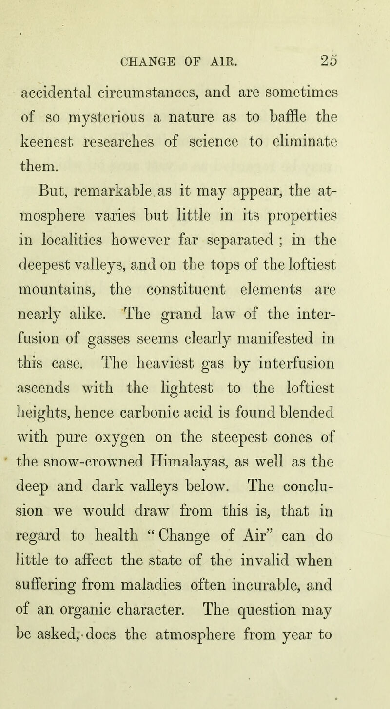 accidental circumstances, and are sometimes of so mysterious a nature as to baffle the keenest researches of science to eliminate them. But, remarkable as it may appear, the at- mosphere varies but little in its properties in localities however far separated ; in the deepest valleys, and on the tops of the loftiest mountains, the constituent elements are nearly alike. The grand law of the inter- fusion of gasses seems clearly manifested in this case. The heaviest gas by interfusion ascends with the lightest to the loftiest heights, hence carbonic acid is found blended with pure oxygen on the steepest cones of the snow-crowned Himalayas, as well as the deep and dark valleys below. The conclu- sion we would draw from this is, that in regard to health ''Change of Air can do little to affect the state of the invalid when suffering from maladies often incurable, and of an organic character. The question may be asked, does the atmosphere from year to