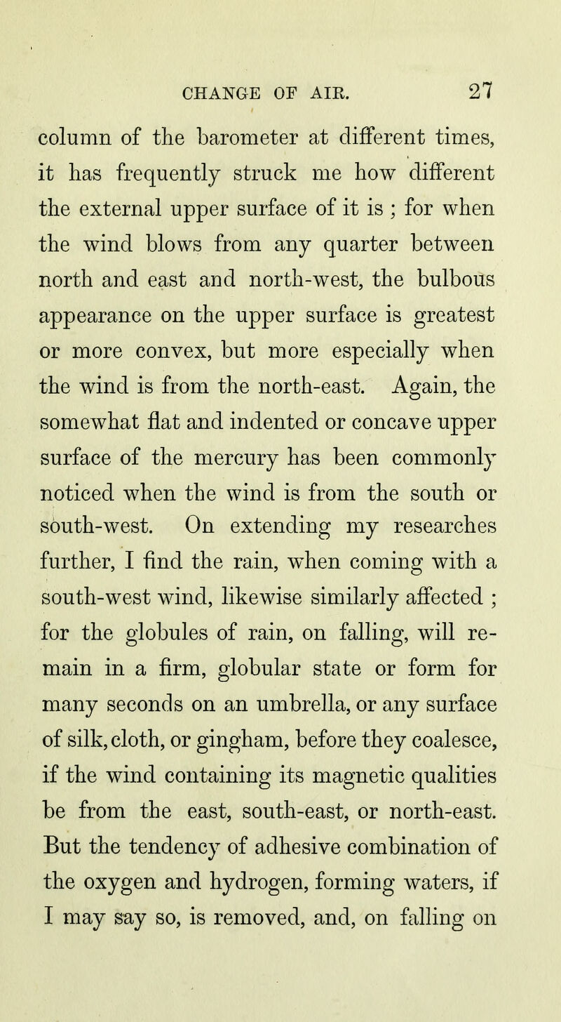 column of the barometer at different times, it lias frequently struck me how different the external upper surface of it is ; for when the wind blows from any quarter between north and east and north-west, the bulbous appearance on the upper surface is greatest or more convex, but more especially when the wind is from the north-east. Again, the somewhat flat and indented or concave upper surface of the mercury has been commonly noticed when the wind is from the south or south-west. On extending my researches further, I And the rain, when coming with a south-west wind, likewise similarly affected ; for the globules of rain, on falling, will re- main in a firm, globular state or form for many seconds on an umbrella, or any surface of silk, cloth, or gingham, before they coalesce, if the wind containing its magnetic qualities be from the east, south-east, or north-east. But the tendency of adhesive combination of the oxygen and hydrogen, forming waters, if I may say so, is removed, and, on falliug on