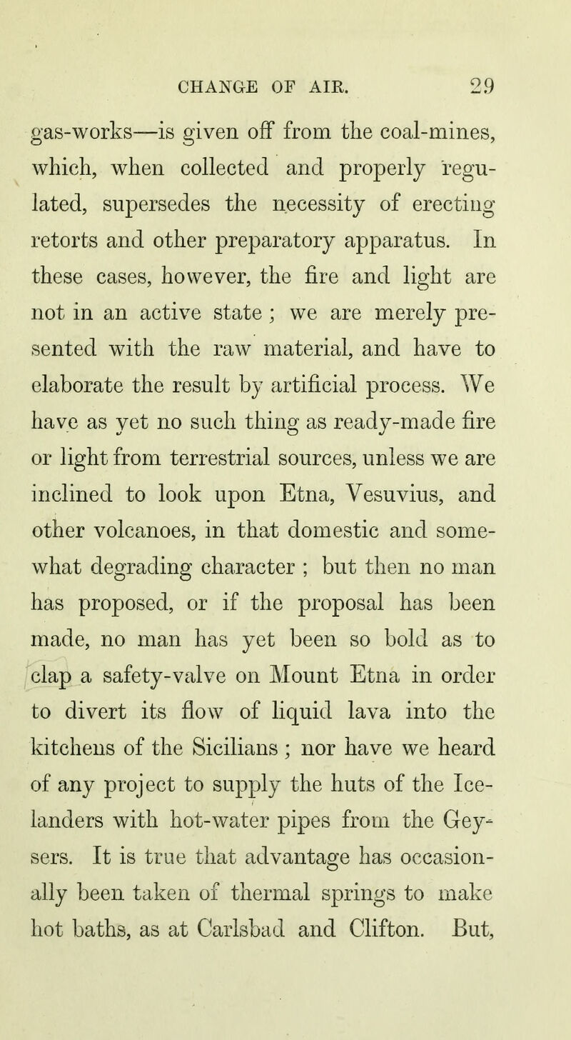 gas-works—is given off from tlie coal-mines, which, when collected and properly regu- lated, supersedes the necessity of erecting retorts and other preparatory apparatus. In these cases, however, the fire and light are not in an active state ; we are merely pre- sented with the raw material, and have to elaborate the result by artificial process. We have as yet no such thing as ready-made fire or light from terrestrial sources, unless we are inclined to look upon Etna, Vesuvius, and other volcanoes, in that domestic and some- what degrading character ; but then no man has proposed, or if the proposal has been made, no man has yet been so bold as to clap a safety-valve on Mount Etna in order to divert its flow of liquid lava into the kitchens of the Sicilians; nor have we heard of any project to supply the huts of the Ice- landers with hot-water pipes from the Gey- sers. It is true that advantage has occasion- ally been taken of thermal springs to make hot baths, as at Carlsbad and Clifton. But,