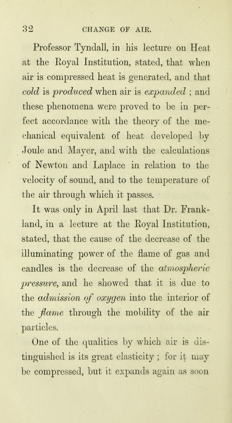 Professor Tynclall, in his lecture on Heat at the Eoyal Institution, stated, that when air is compressed heat is generated, and that cold is produced when air is expanded ; and these phenomena were proved to be in per- fect accordance with the theory of the me- chanical equivalent of heat developed by Joule and Mayer, and with the calculations of Newton and Laplace in relation to the velocity of sound, and to the temperature of the air through which it passes. It was only in April last that Dr. Frank- land, in a lecture at the Eoyal Institution, stated, that the cause of the decrease of the illuminating power of the flame of gas and candles is the decrease of the atmospheric pressure, and he showed that it is due to the admission of oxygen into the interior of the jiame through the mobility of the air particles. One of the qualities by which air is dis- tinguished is its great elasticity ; for it may be compressed, but it expands again as soon