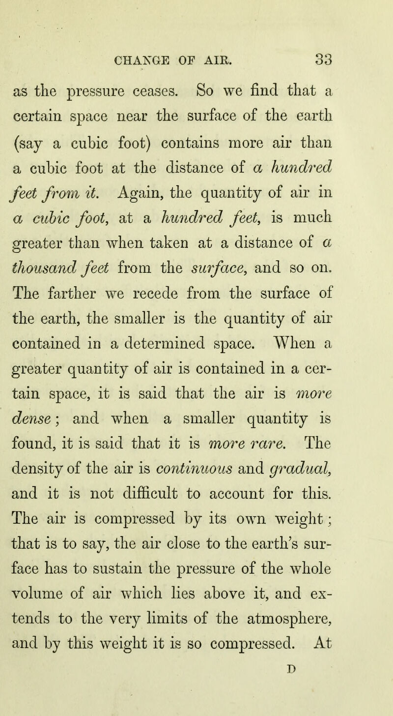 as the pressure ceases. So we find that a certain space near the surface of the earth (say a cubic foot) contains more air than a cubic foot at the distance of a hundred feet from it. Again, the quantity of air in a cubic foot, at a hundred feet, is much greater than when taken at a distance of a thousand feet from the surface, and so on. The farther we recede from the surface of the earth, the smaller is the quantity of air contained in a determined space. When a greater quantity of air is contained in a cer- tain space, it is said that the air is more dense; and when a smaller quantity is found, it is said that it is more rare. The density of the air is continuous and gradual, and it is not difficult to account for this. The air is compressed by its own weight; that is to say, the air close to the earth's sur- face has to sustain the pressure of the whole volume of air which lies above it, and ex- tends to the very limits of the atmosphere, and by this weight it is so compressed. At D