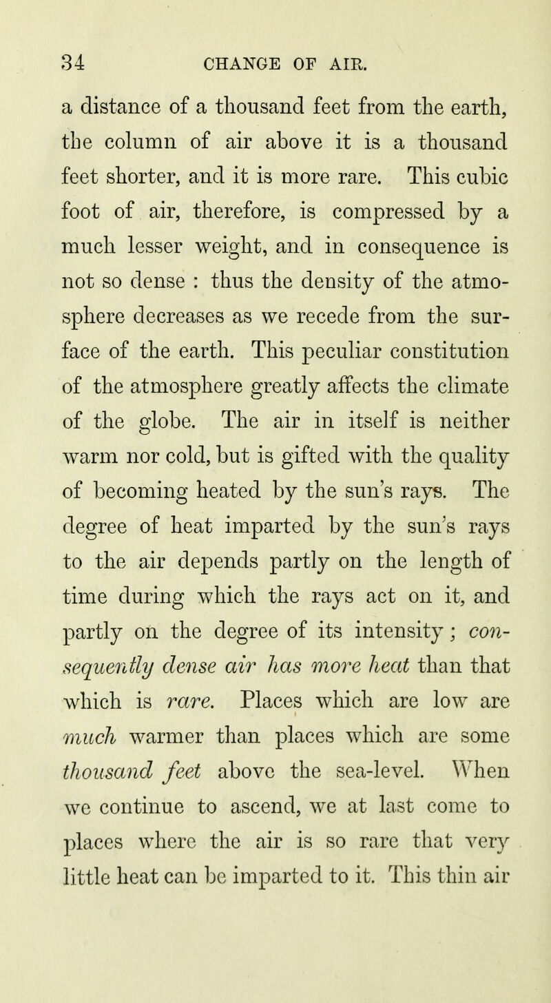 a distance of a thousand feet from the earth, the column of air above it is a thousand feet shorter, and it is more rare. This cubic foot of air, therefore, is compressed by a much lesser weight, and in consequence is not so dense : thus the density of the atmo- sphere decreases as we recede from the sur- face of the earth. This peculiar constitution of the atmosphere greatly affects the climate of the globe. The air in itself is neither warm nor cold, but is gifted with the quality of becoming heated by the sun's rays. The degree of heat imparted by the sun's rays to the air depends partly on the length of time during which the rays act on it, and partly on the degree of its intensity ; con- seque7itly dense air has more heat than that which is rare. Places which are low are much warmer than places which are some thousand feet above the sea-level. When we continue to ascend, we at last come to places where the air is so rare that very little heat can be imparted to it. This thin air