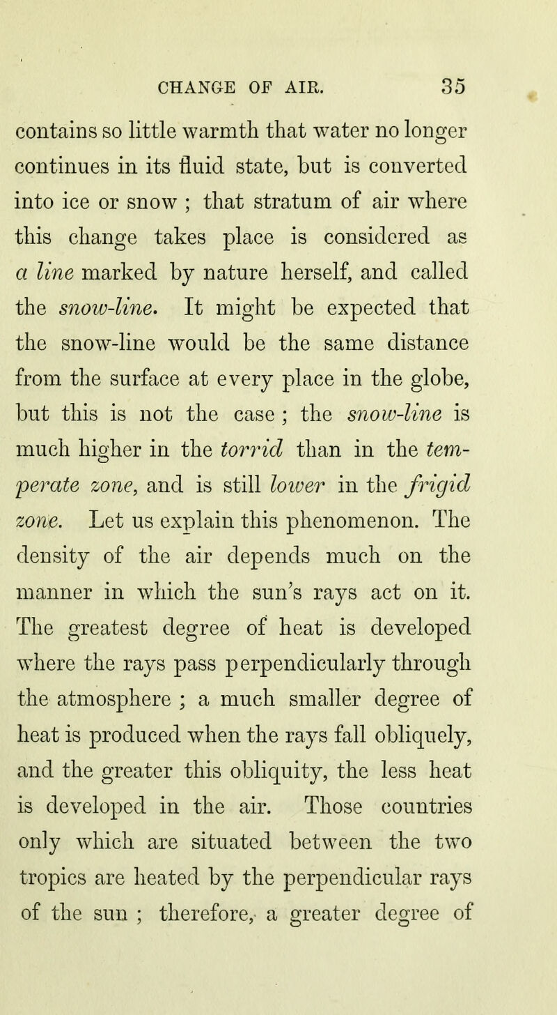 contains so little warmth that water no longer continues in its fluid state, but is converted into ice or snow ; that stratum of air where this change takes place is considered as a line marked by nature herself, and called the snoiv-line* It might be expected that the snow-line w^ould be the same distance from the surface at every place in the globe, but this is not the case ; the snow-line is much higher in the torrid than in the tem- perate zone, and is still loiver in the frigid zone. Let us explain this phenomenon. The density of the air depends much on the manner in which the sun's rays act on it. The greatest degree of heat is developed where the rays pass perpendicularly through the atmosphere ; a much smaller degree of heat is produced when the rays fall obliquely, and the greater this obliquity, the less heat is developed in the air. Those countries only which are situated between the tvv^o tropics are heated by the perpendicular rays of the sun ; therefore, a greater degree of