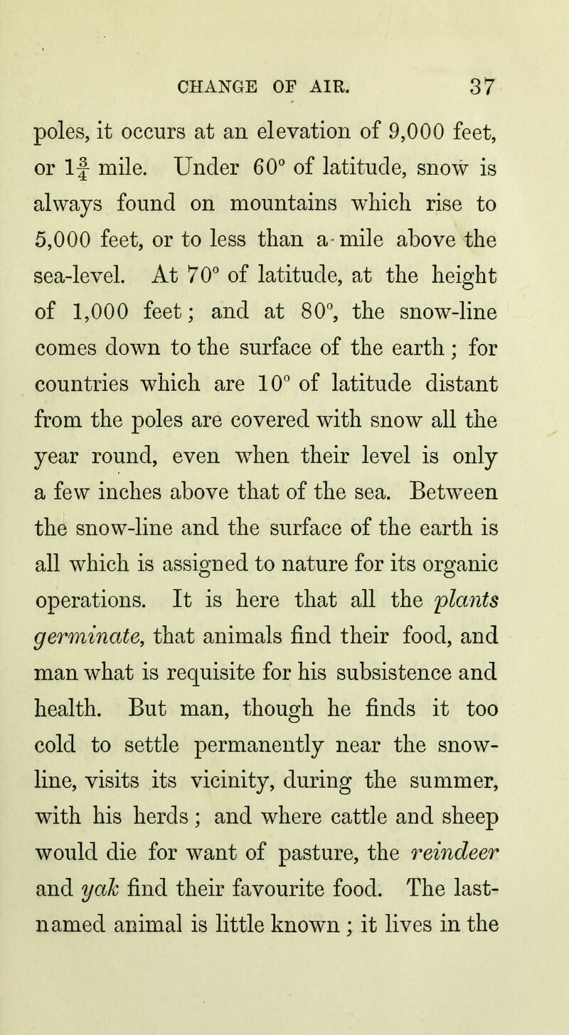 poles, it occurs at an elevation of 9,000 feet, or If mile. Under 60* of latitude, snow is always found on mountains which rise to 5,000 feet, or to less than a mile above the sea-level. At 70^ of latitude, at the height of 1,000 feet; and at 80, the snow-line comes down to the surface of the earth; for countries which are 10° of latitude distant from the poles are covered with snow all the year round, even when their level is only a few inches above that of the sea. Between the snow-line and the surface of the earth is all which is assigned to nature for its organic operations. It is here that all the plants germinate, that animals find their food, and man what is requisite for his subsistence and health. But man, though he finds it too cold to settle permanently near the snow- line, visits its vicinity, during the summer, with his herds ; and where cattle and sheep would die for want of pasture, the reindeer and yak find their favourite food. The last- named animal is little known ; it lives in the