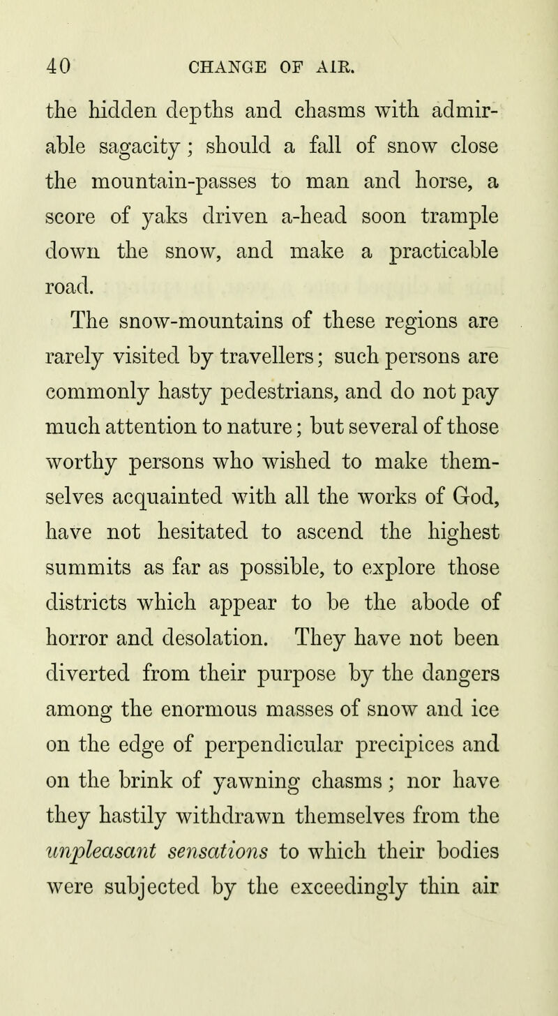 the hidden depths and chasms with admir- able sagacity; should a fall of snow close the mountain-passes to man and horse, a score of yaks driven a-head soon trample down the snow, and make a practicable road. The snow-mountains of these regions are rarely visited by travellers; such persons are commonly hasty pedestrians, and do not pay much attention to nature; but several of those worthy persons who wished to make them- selves acquainted with all the works of God, have not hesitated to ascend the highest summits as far as possible, to explore those districts which appear to be the abode of horror and desolation. They have not been diverted from their purpose by the dangers among the enormous masses of snow and ice on the edge of perpendicular precipices and on the brink of yawning chasms; nor have they hastily withdrawn themselves from the unpleasant sensations to which their bodies were subjected by the exceedingly thin air