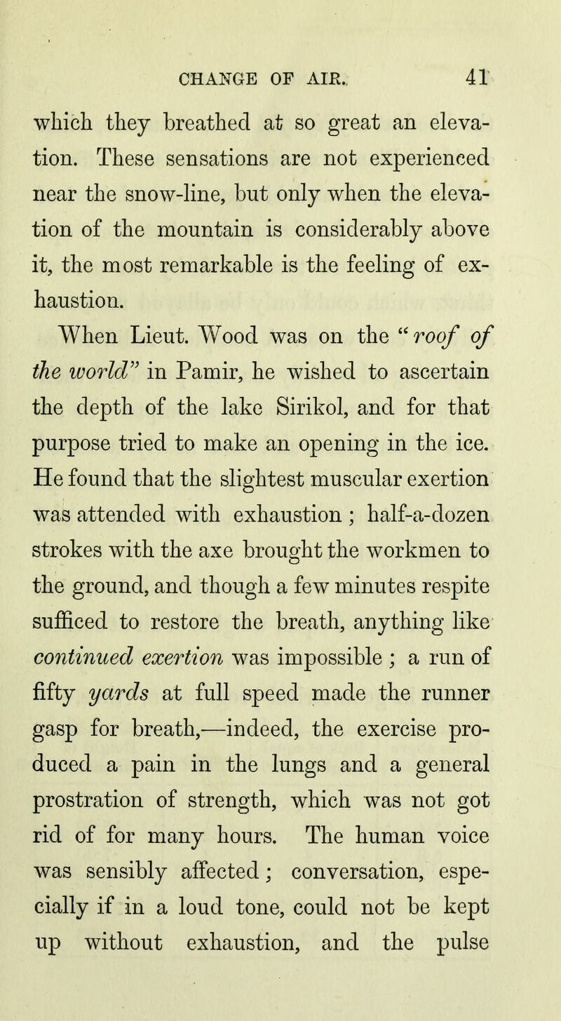 which they breathed at so great an eleva- tion. These sensations are not experienced near the snow-line, but only when the eleva- tion of the mountain is considerably above it, the most remarkable is the feeling of ex- haustion. When Lieut. Wood was on the ''roof of the world in Pamir, he wished to ascertain the depth of the lake Sirikol, and for that purpose tried to make an opening in the ice. He found that the slightest muscular exertion was attended with exhaustion ; half-a-dozen strokes with the axe brought the workmen to the ground, and though a few minutes respite sufficed to restore the breath, anything like continued exertion was impossible ; a run of fifty yards at full speed made the runner gasp for breath,—indeed, the exercise pro- duced a pain in the lungs and a general prostration of strength, which was not got rid of for many hours. The human voice was sensibly affected; conversation, espe- cially if in a loud tone, could not be kept up without exhaustion, and the pulse