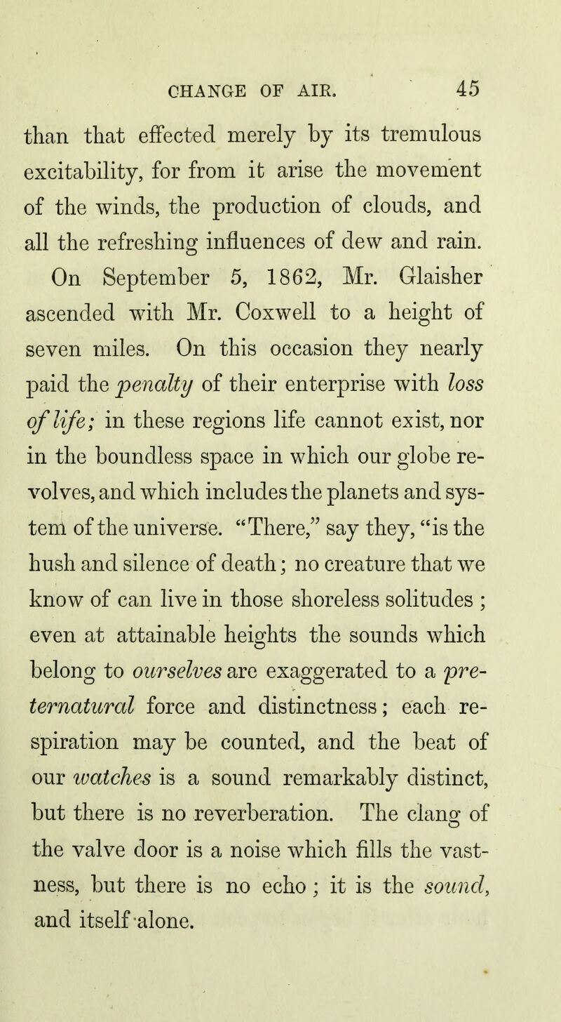 than that effected merely by its tremulous excitability, for from it arise the movement of the winds, the production of clouds, and all the refreshing influences of dew and rain. On September 5, 1862, Mr. Glaisher ascended with Mr. Coxwell to a height of seven miles. On this occasion they nearly paid the penalty of their enterprise with loss of life; in these regions life cannot exist, nor in the boundless space in which our globe re- volves, and which includes the planets and sys- tem of the universe. There, say they, is the hush and silence of death; no creature that we know of can live in those shoreless solitudes ; even at attainable heights the sounds which belong to ourselves are exaggerated to a pre- ternatural force and distinctness; each re- spiration may be counted, and the beat of our watches is a sound remarkably distinct, but there is no reverberation. The clano- of the valve door is a noise which fills the vast- ness, but there is no echo; it is the sound, and itself alone.