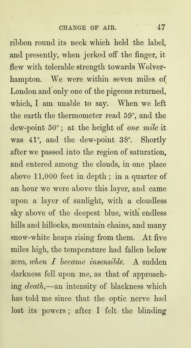 ribbon round its neck which held the label, and presently, when jerked off the finger, it flew with tolerable strength towards Wolver- hampton. We were within seven miles of London and only one of the pigeons returned, which, I am unable to say. When we left the earth the thermometer read 59°, and the dew-point 50°; at the height of one mile it was 41°, and the dew-point 38°. Shortly after we passed into the region of saturation, and entered among the clouds, in one place above 11,000 feet in depth ; in a quarter of an hour we were above this layer, and came upon a layer of sunlight, with a cloudless sky above of the deepest blue, with endless hills and hillocks, mountain chains, and many snow-white heaps rising from them. At five miles high, the temperature had fallen below zero, luhen I became insensible. A sudden darkness fell upon me, as that of approach- ing death,—an intensity of blackness which has told me since that the optic nerve had lost its powers; after I felt the blinding