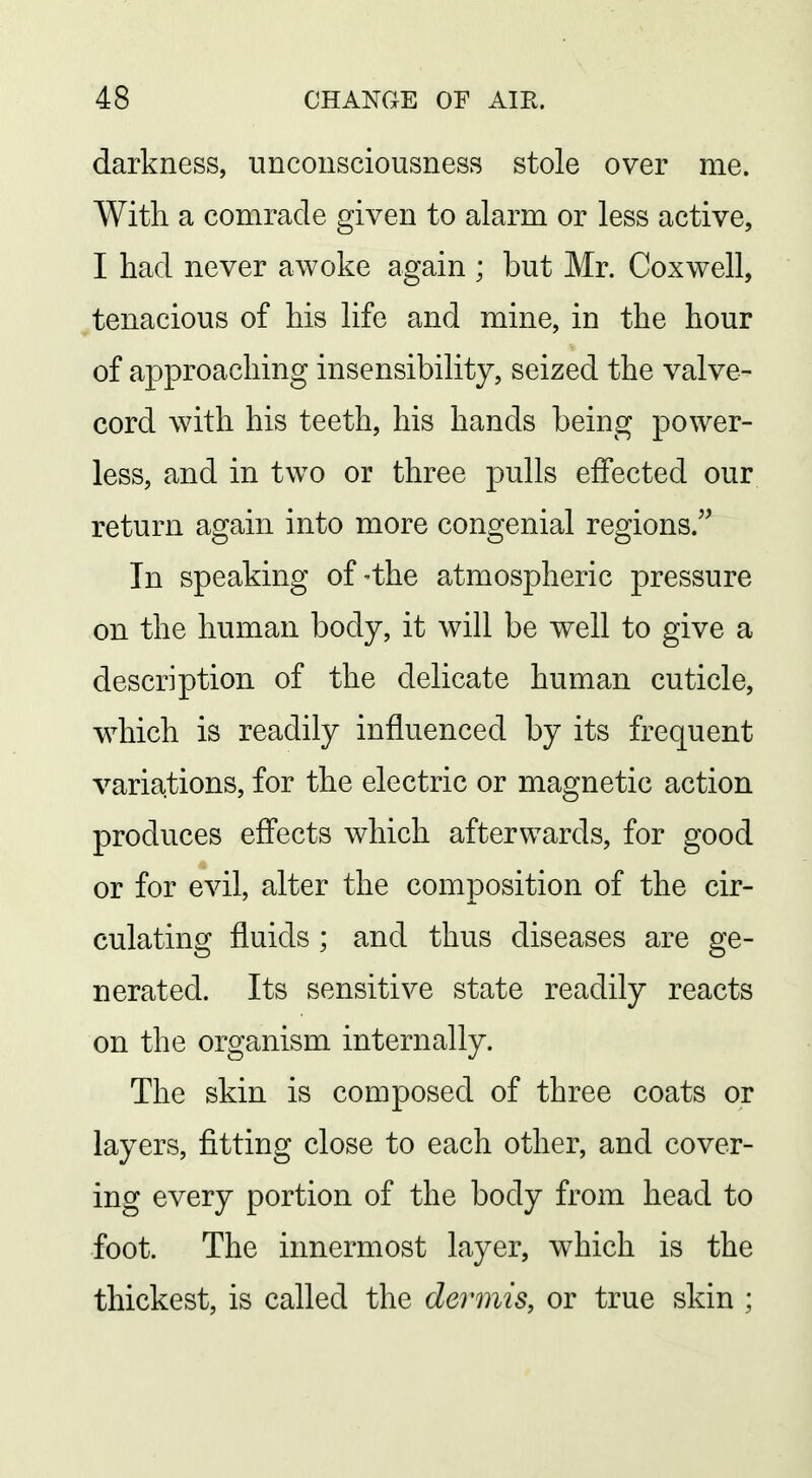 darkness, unconsciousness stole over me. With a comrade given to alarm or less active, I had never awoke again ; but Mr. Cox well, tenacious of his life and mine, in the hour of approaching insensibility, seized the valve- cord with his teeth, his hands being power- less, and in two or three pulls effected our return again into more congenial regions.'^ In speaking of-the atmospheric pressure on the human body, it will be well to give a description of the delicate human cuticle, which is readily influenced by its frequent variations, for the electric or magnetic action produces effects which afterwards, for good or for evil, alter the composition of the cir- culating fluids ; and thus diseases are ge- nerated. Its sensitive state readily reacts on the organism internally. The skin is composed of three coats or layers, fitting close to each other, and cover- ing every portion of the body from head to foot. The innermost layer, which is the thickest, is called the devmisy or true skin ;