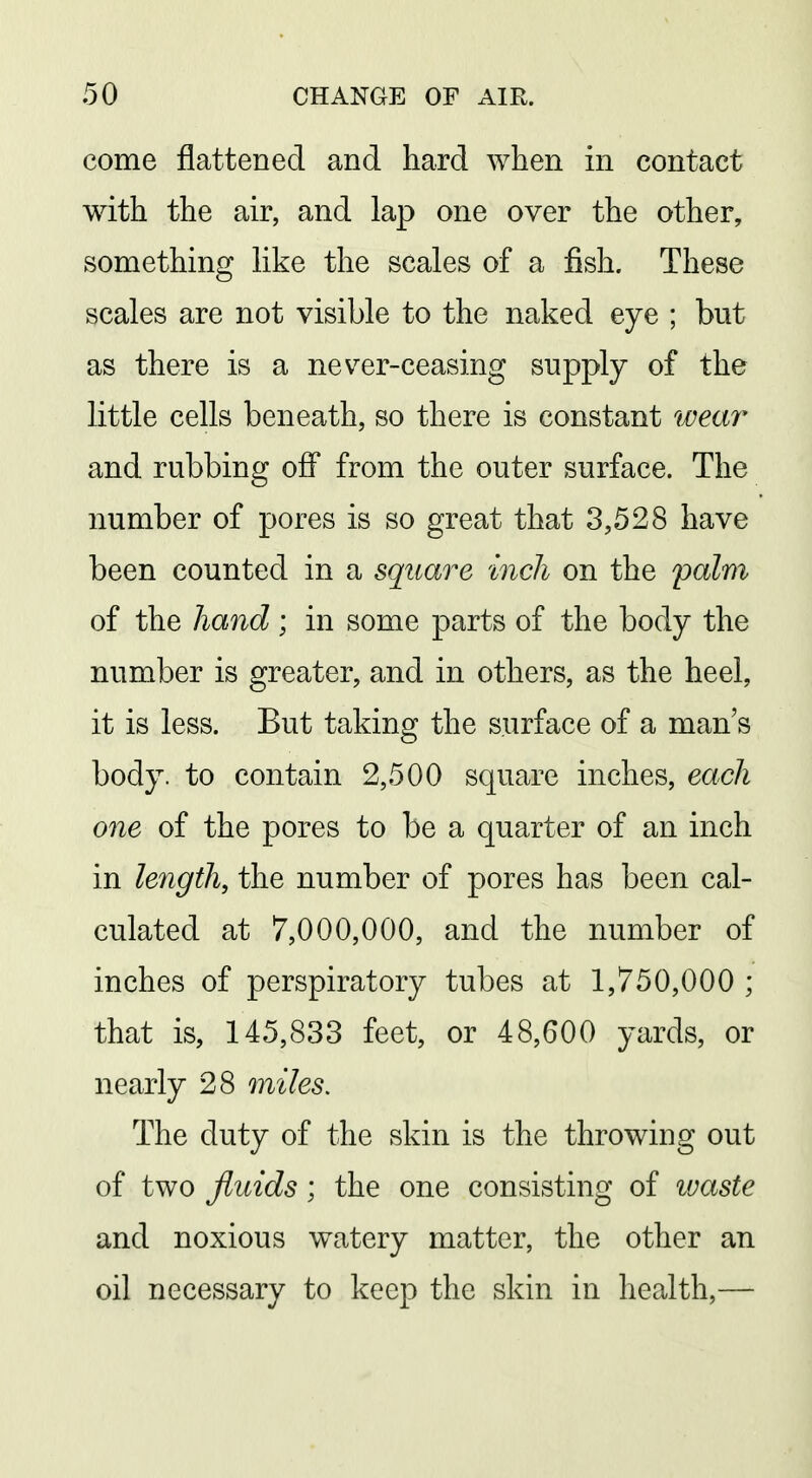 come flattened and hard when in contact with the air, and lap one over the other, something like the scales of a fish. These scales are not visible to the naked eye ; but as there is a never-ceasing supply of the little cells beneath, so there is constant weai- and rubbing off from the outer surface. The number of pores is so great that 3,528 have been counted in a square inch on the palm of the hand ; in some parts of the body the number is greater, and in others, as the heel, it is less. But taking the surface of a man's body, to contain 2,500 square inches, each one of the pores to be a quarter of an inch in length, the number of pores has been cal- culated at 7,000,000, and the number of inches of perspiratory tubes at 1,750,000 ; that is, 145,833 feet, or 48,600 yards, or nearly 28 miles. The duty of the skin is the throwing out of two fluids ; the one consisting of waste and noxious watery matter, the other an oil necessary to keep the skin in health,—