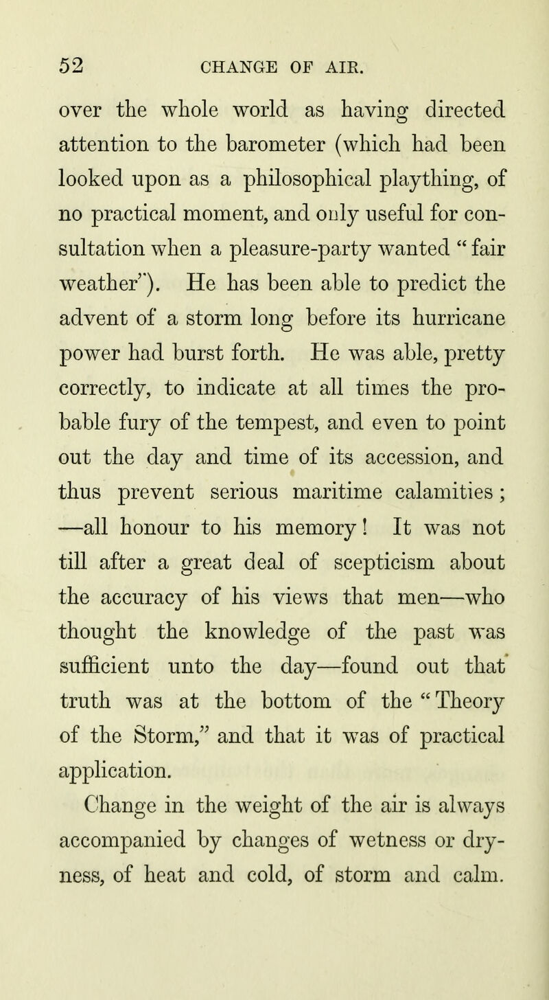over the whole world as having directed attention to the barometer (which had been looked upon as a philosophical plaything, of no practical moment, and only useful for con- sultation when a pleasure-party w^anted  fair weather *). He has been able to predict the advent of a storm long before its hurricane power had burst forth. He was able, pretty correctly, to indicate at all times the pro- bable fury of the tempest, and even to point out the day and time of its accession, and thus prevent serious maritime calamities; —all honour to his memory! It was not till after a great deal of scepticism about the accuracy of his views that men—who thought the knowledge of the past was sufficient unto the day—found out that truth was at the bottom of the  Theory of the Storm/^ and that it was of practical application. Change in the weight of the air is always accompanied by changes of wetness or dry- ness, of heat and cold, of storm and calm.
