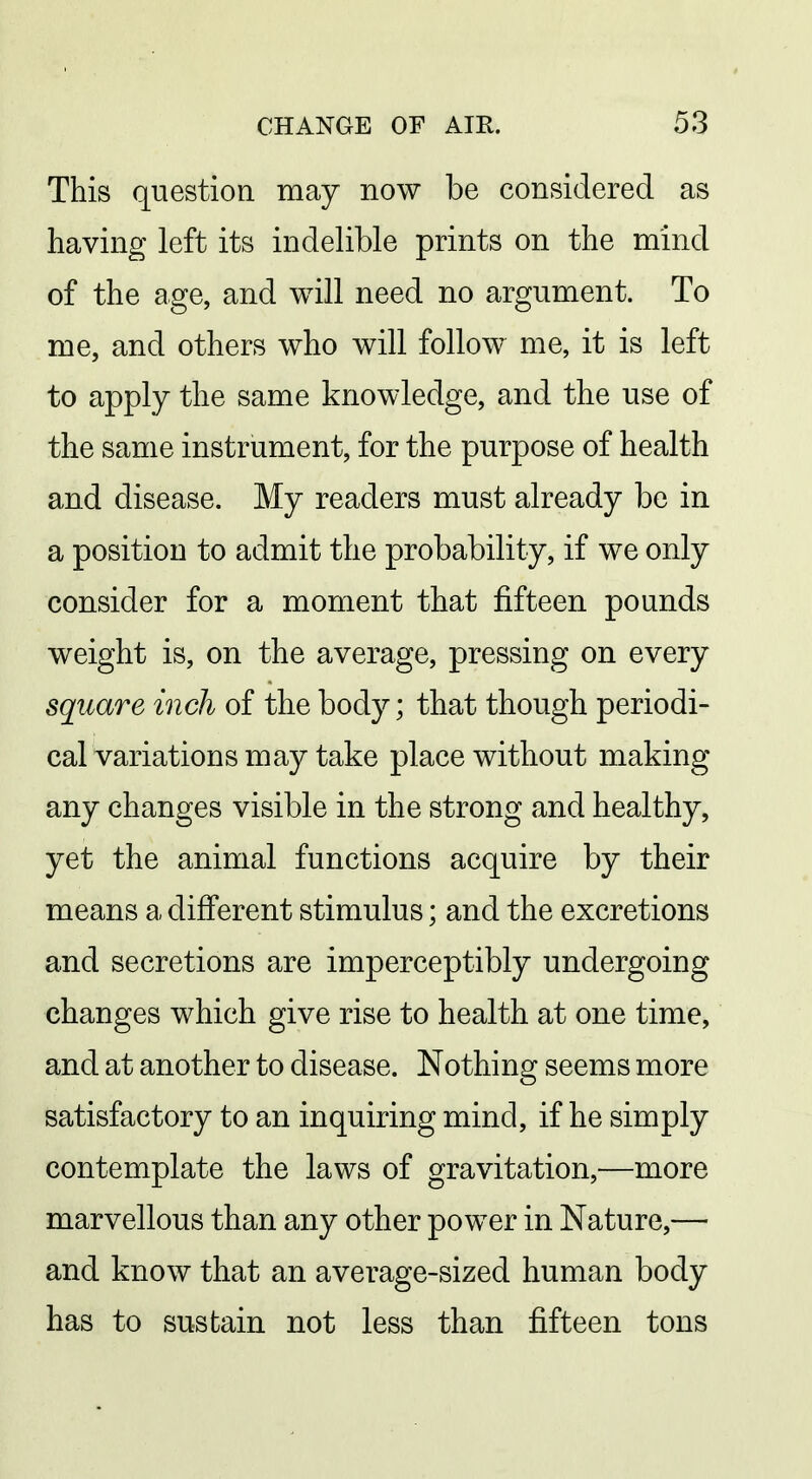 This question, may now be considered as having left its indelible prints on the mind of the age, and will need no argument. To me, and others who will follow^ me, it is left to apply the same knowledge, and the use of the same instrument, for the purpose of health and disease. My readers must already be in a position to admit the probability, if we only consider for a moment that fifteen pounds weight is, on the average, pressing on every square inch of the body; that though periodi- cal variations may take place without making any changes visible in the strong and healthy, yet the animal functions acquire by their means a different stimulus; and the excretions and secretions are imperceptibly undergoing changes which give rise to health at one time, and at another to disease. Nothing seems more satisfactory to an inquiring mind, if he simply contemplate the laws of gravitation,—more marvellous than any other power in Nature,— and know that an average-sized human body has to sustain not less than fifteen tons