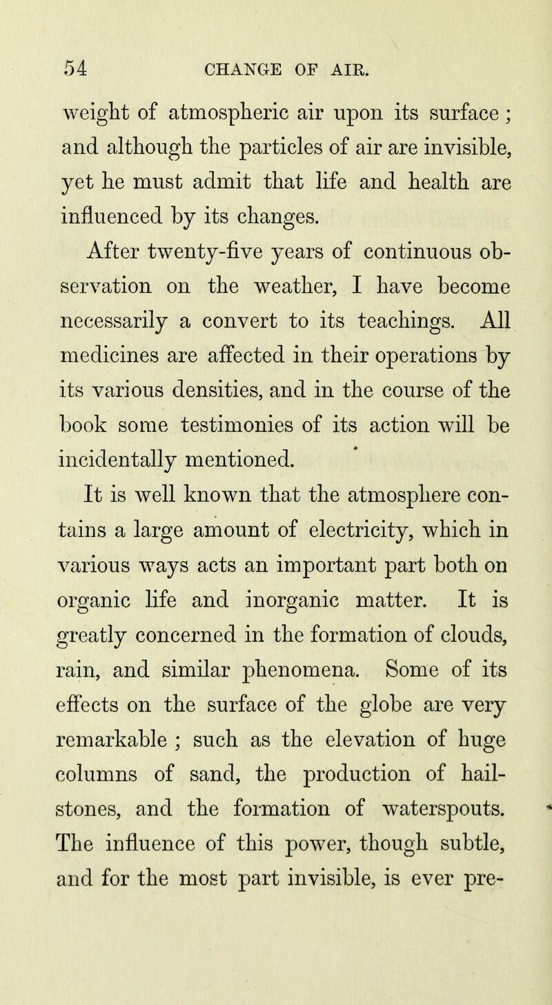 weight of atmospheric air upon its surface ; and although the particles of air are invisible, yet he must admit that life and health are influenced by its changes. After twenty-five years of continuous ob- servation on the weather, I have become necessarily a convert to its teachings. All medicines are affected in their operations by its various densities, and in the course of the book some testimonies of its action will be incidentally mentioned. It is well known that the atmosphere con- tains a large amount of electricity, which in various ways acts an important part both on organic life and inorganic matter. It is greatly concerned in the formation of clouds, rain, and similar phenomena. Some of its effects on the surface of the globe are very remarkable ; such as the elevation of huge columns of sand, the production of hail- stones, and the formation of waterspouts. The influence of this power, though subtle, and for the most part invisible, is ever pre-