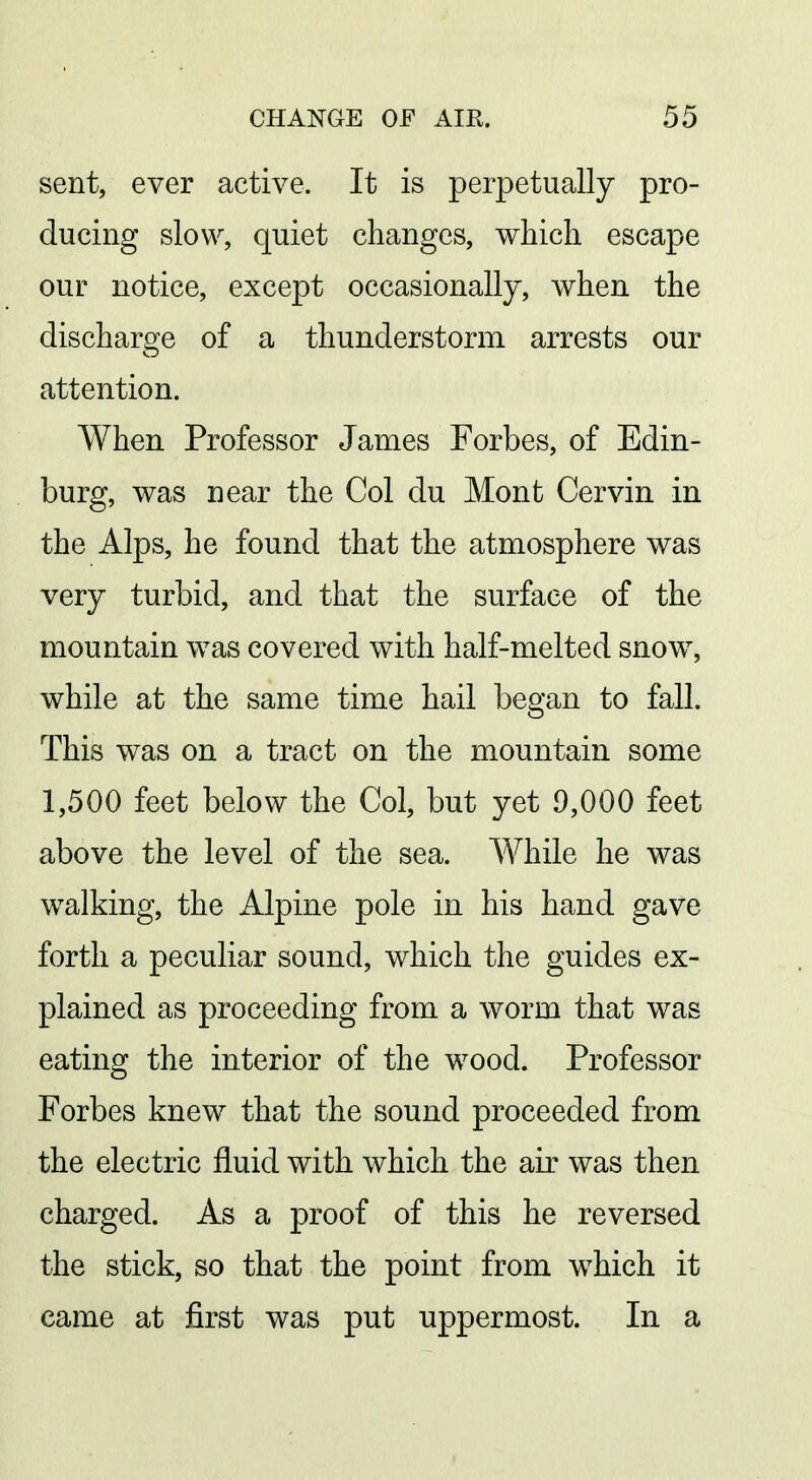 sent, ever active. It is perpetually pro- ducing slow, quiet changes, which escape our notice, except occasionally, when the discharge of a thunderstorm arrests our attention. When Professor James Forbes, of Edin- burg, was near the Col du Mont Cervin in the Alps, he found that the atmosphere was very turbid, and that the surface of the mountain was covered with half-melted snow, while at the same time hail began to fall. This was on a tract on the mountain some 1,500 feet below the Col, but yet 9,000 feet above the level of the sea. While he was walking, the Alpine pole in his hand gave forth a peculiar sound, which the guides ex- plained as proceeding from a worm that was eating the interior of the wood. Professor Forbes knew that the sound proceeded from the electric fluid with which the air was then charged. As a proof of this he reversed the stick, so that the point from which it came at first was put uppermost. In a