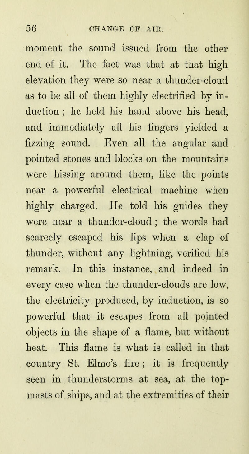 moment the sound issued from the other end of it. The fact was that at that high elevation they were so near a thunder-cloud as to be all of them highly electrified by in- duction ; he held his hand above his head, and immediately all his fingers yielded a fizzing sound. Even all the angular and pointed stones and blocks on the mountains were hissing around them, like the points near a powerful electrical machine when highly charged. He told his guides they were near a thunder-cloud ; the words had scarcely escaped his lips when a clap of thunder, without any lightning, verified his remark. In this instance, and indeed in every case when the thunder-clouds are low, the electricity produced, by induction, is so powerful that it escapes from all pointed objects in the shape of a flame, but without heat. This flame is what is called in that country St. Elmo's fire; it is frequently seen in thunderstorms at sea, at the top- masts of ships, and at the extremities of their