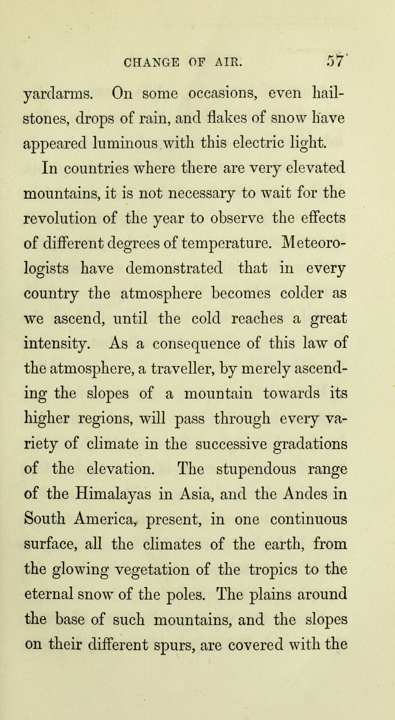 yardarms. On some occasions, even hail- stones, drops of rain, and flakes of snow have appeared luminous with this electric light. In countries where there are very elevated mountains, it is not necessary to wait for the revolution of the year to observe the effects of different degrees of temperature. Meteoro- logists have demonstrated that in every country the atmosphere becomes colder as we ascend, until the cold reaches a great intensity. As a consequence of this law of the atmosphere, a traveller, by merely ascend- ing the slopes of a mountain towards its higher regions, will pass through every va- riety of climate in the successive gradations of the elevation. The stupendous range of the Himalayas in Asia, and the Andes in South America,> present, in one continuous surface, all the climates of the earth, from the glowing vegetation of the tropics to the eternal snow of the poles. The plains around the base of such mountains, and the slopes on their different spurs, are covered with the