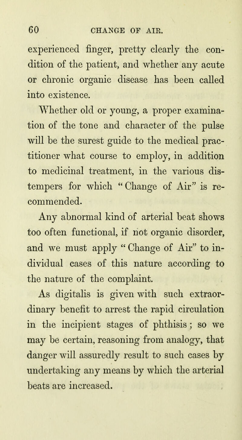 experienced finger, pretty clearly the con- dition of the patient, and whether any acute or chronic organic disease has been called into existence. Whether old or young, a proper examina- tion of the tone and character of the pulse will be the surest guide to the medical prac- titioner what course to employ, in addition to medicinal treatment, in the various dis- tempers for which Change of Air is re- commended. Any abnormal kind of arterial beat shows too often functional, if not organic disorder, and we must apply  Change of Air to in- dividual cases of this nature according to the nature of the complaint. As digitalis is given with such extraor- dinary benefit to arrest the rapid circulation in the incipient stages of phthisis; so we may be certain, reasoning from analogy, that danger will assuredly result to such cases by undertaking any means by which the arterial beats are increased.
