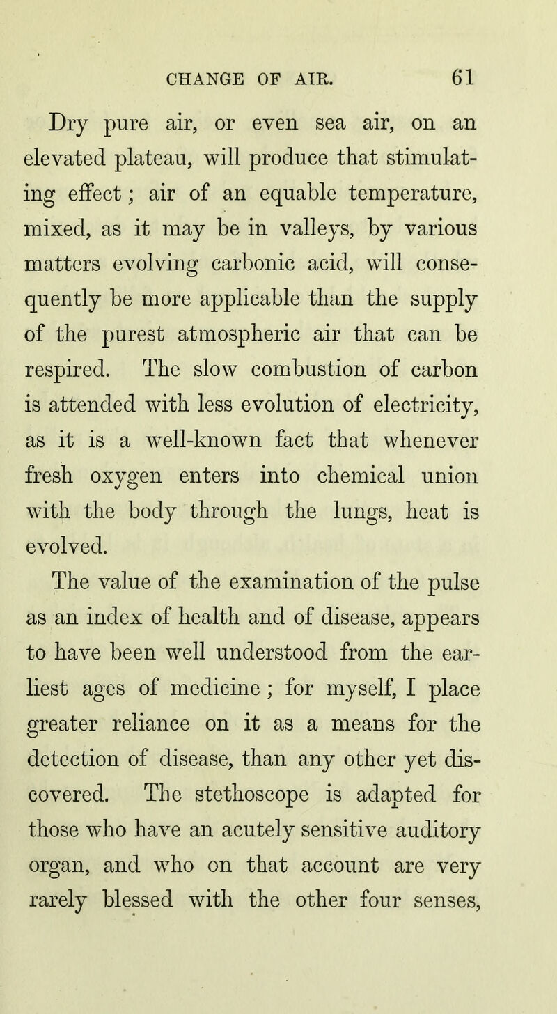 Dry pure air, or even sea air, on an elevated plateau, will produce that stimulat- ing effect; air of an equable temperature, mixed, as it may be in valleys, by various matters evolving carbonic acid, will conse- quently be more applicable than the supply of the purest atmospheric air that can be respired. The slow combustion of carbon is attended with less evolution of electricity, as it is a well-known fact that whenever fresh oxygen enters into chemical union with the body through the lungs, heat is evolved. The value of the examination of the pulse as an index of health and of disease, appears to have been well understood from the ear- liest ages of medicine; for myself, I place greater reliance on it as a means for the detection of disease, than any other yet dis- covered. The stethoscope is adapted for those who have an acutely sensitive auditory organ, and who on that account are very rarely blessed with the other four senses,