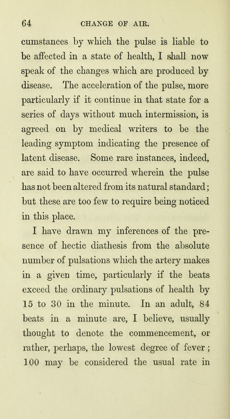 cumstances by which the pulse is liable to be affected in a state of health, I shall now speak of the changes which are produced by disease. The acceleration of the pulse, more particularly if it continue in that state for a series of days without much intermission, is agreed on by medical writers to be the leading symptom indicating the presence of latent disease. Some rare instances, indeed, are said to have occurred wherein the pulse has not been altered from its natural standard; but these are too few to require being noticed in this place. I have drawn my inferences of the pre- sence of hectic diathesis from the absolute number of pulsations which the artery makes in a given time, particularly if the beats exceed the ordinary pulsations of health by 15 to 30 in the minute. In an adult, 84 beats in a minute are, I believe, usually thought to denote the commencement, or rather, perhaps, the lowest degree of fever; 100 may be considered the usual rate in