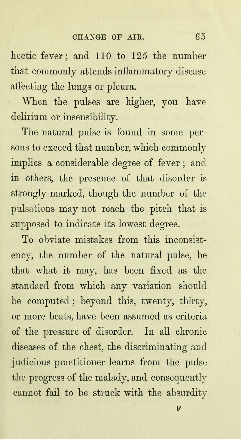hectic fever; and 110 to 125 the number that commonly attends inflammatory disease affecting the lungs or pleura. When the pulses are higher, you have delirium or insensibility. The natural pulse is found in some per- sons to exceed that number, which commonly implies a considerable degree of fever; and in others, the presence of that disorder is strongly marked, though the number of the pulsations may not reach the pitch that is supposed to indicate its lowest degree. To obviate mistakes from this inconsist- ency, the number of the natural pulse, be that what it may, has been fixed as the standard from which any variation should be computed; beyond this, twenty, thirty, or more beats, have been assumed as criteria of the pressure of disorder. In all chronic diseases of the chest, the discriminating and judicious practitioner learns from the pulse the progress of the malady, and consequently cannot fail to be struck with the absurdity