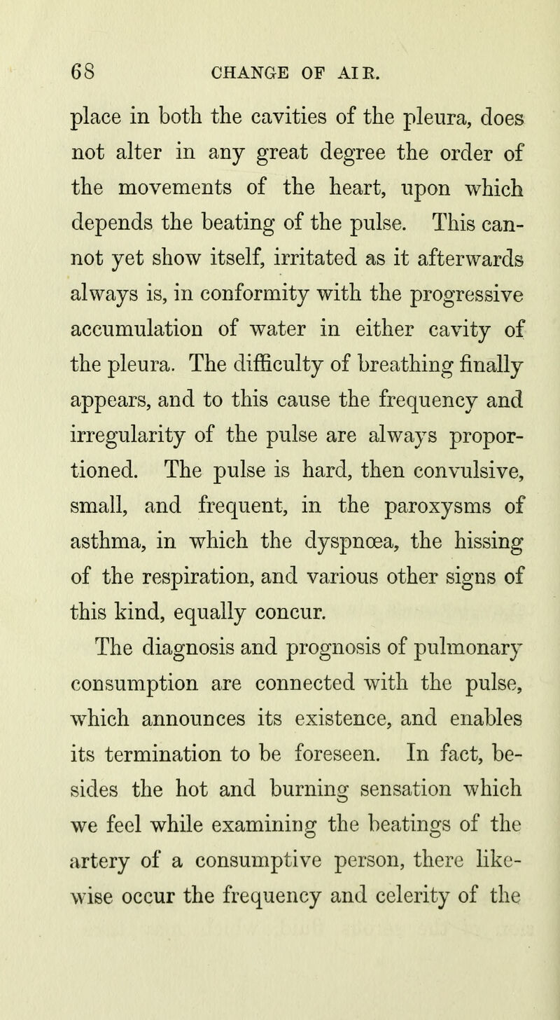 place in both the cavities of the pleura, does not alter in any great degree the order of the movements of the heart, upon which depends the beating of the pulse. This can- not yet show itself, irritated as it afterwards always is, in conformity with the progressive accumulation of water in either cavity of the pleura. The difficulty of breathing finally appears, and to this cause the frequency and irregularity of the pulse are always propor- tioned. The pulse is hard, then convulsive, small, and frequent, in the paroxysms of asthma, in which the dyspnoea, the hissing of the respiration, and various other signs of this kind, equally concur. The diagnosis and prognosis of pulmonary consumption are connected with the pulse, which announces its existence, and enables its termination to be foreseen. In fact, be- sides the hot and burning sensation which we feel while examining the beatings of the artery of a consumptive person, there like- wise occur the frequency and celerity of the