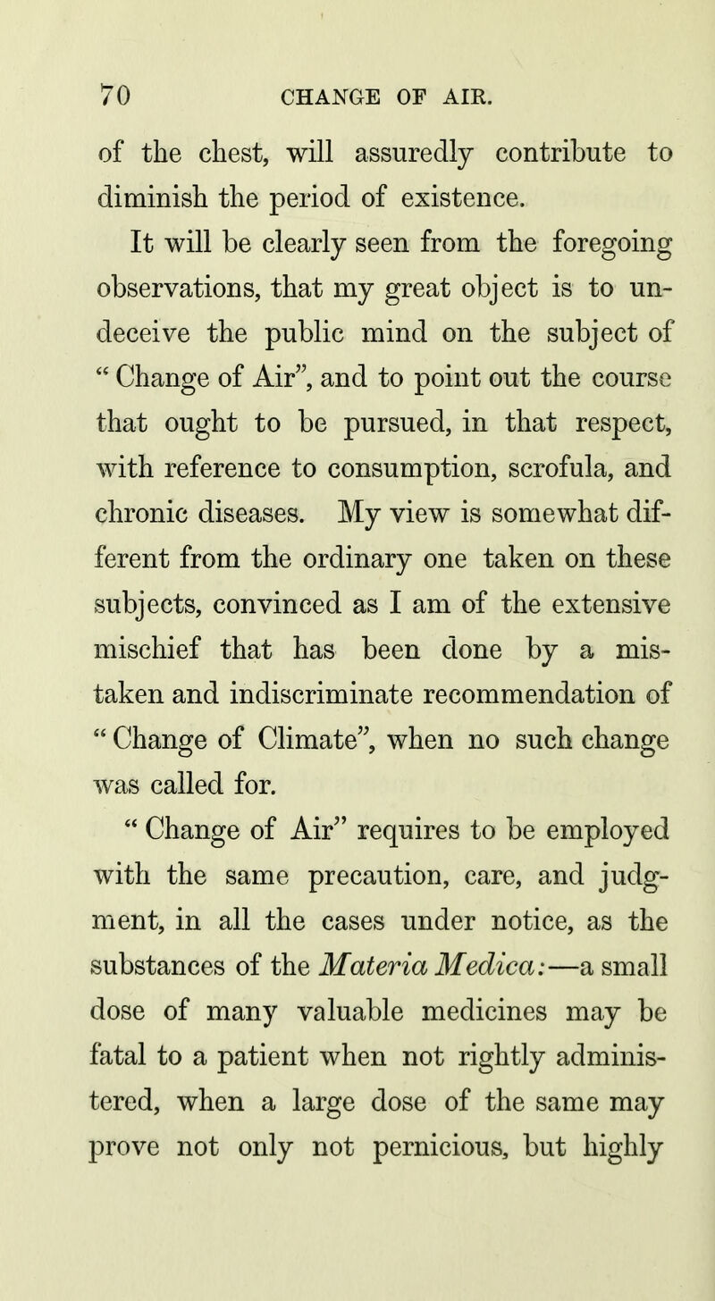of the chest, will assuredly contribute to diminisli the period of existence. It will be clearly seen from the foregoing observations, that my great object is to un- deceive the public mind on the subject of  Change of Air, and to point out the course that ought to be pursued, in that respect, with reference to consumption, scrofula, and chronic diseases. My view is somewhat dif- ferent from the ordinary one taken on these subjects, convinced as I am of the extensive mischief that has been done by a mis- taken and indiscriminate recommendation of  Change of Climate when no such change was called for.  Change of Air requires to be employed with the same precaution, care, and judg- ment, in all the cases under notice, as the substances of the Materia Medica:—a small dose of many valuable medicines may be fatal to a patient when not rightly adminis- tered, when a large dose of the same may prove not only not pernicious, but highly