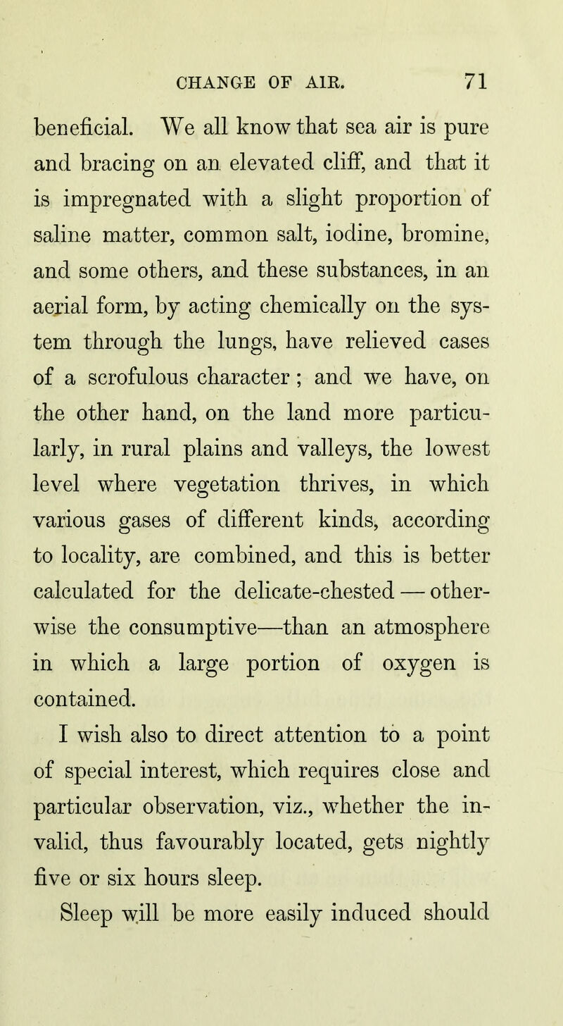 beneficial. We all know that sea air is pure and bracing on an elevated cliff, and that it is impregnated with a slight proportion of saline matter, common salt, iodine, bromine, and some others, and these substances, in an aerial form, by acting chemically on the sys- tem through the lungs, have relieved cases of a scrofulous character; and we have, on the other hand, on the land more particu- larly, in rural plains and valleys, the lowest level where vegetation thrives, in which various gases of different kinds, according to locality, are combined, and this is better calculated for the delicate-chested — other- wise the consumptive—than an atmosphere in which a large portion of oxygen is contained. I wish also to direct attention to a point of special interest, which requires close and particular observation, viz., whether the in- valid, thus favourably located, gets nightly five or six hours sleep. Sleep will be more easily induced should