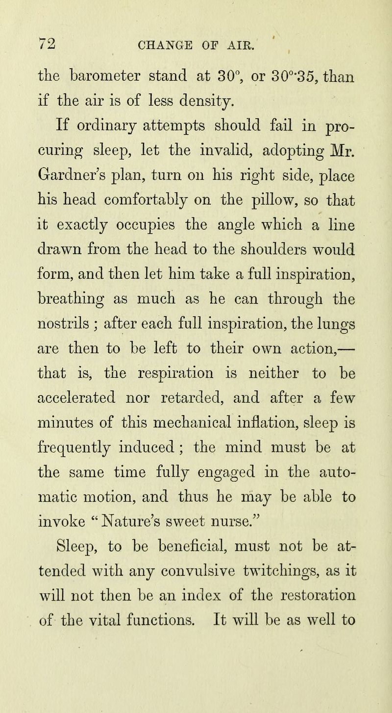 the barometer stand at 30^ or 30°*35, than if the air is of less density. If ordinary attempts should fail in pro- curing sleep, let the invalid, adopting Mr. Gardner's plan, turn on his right side, place his head comfortably on the pillow, so that it exactly occupies the angle which a line drawn from the head to the shoulders would form, and then let him take a full inspiration, breathing as much as he can through the nostrils ; after each full inspiration, the lungs are then to be left to their own action,— that is, the respiration is neither to be accelerated nor retarded, and after a few minutes of this mechanical inflation, sleep is frequently induced ; the mind must be at the same time fully engaged in the auto- matic motion, and thus he may be able to invoke  Nature's sweet nurse. Sleep, to be beneficial, must not be at- tended with any convulsive twitchings, as it will not then be an index of the restoration of the vital functions. It will be as well to