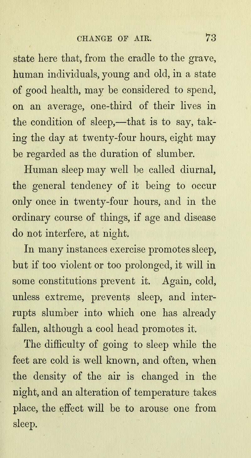 state here that, from the cradle to the grave, human individuals, young and old, in a state of good health, may be considered to spend, on an average, one-third of their lives in the condition of sleep,—that is to say, tak- ing the day at twenty-four hours, eight may be regarded as the duration of slumber. Human sleep may well be called diurnal, the general tendency of it being to occur only once in twenty-four hours, and in the ordinary course of things, if age and disease do not interfere, at night. In many instances exercise promotes sleep, but if too violent or too prolonged, it will in some constitutions prevent it. Again, cold, unless extreme, prevents sleep, and inter- rupts slumber into which one has already fallen, although a cool head promotes it. The difficulty of going to sleep while the feet are cold is well known, and often, when the density of the air is changed in the night, and an alteration of temperature takes place, the effect will be to arouse one from sleep.