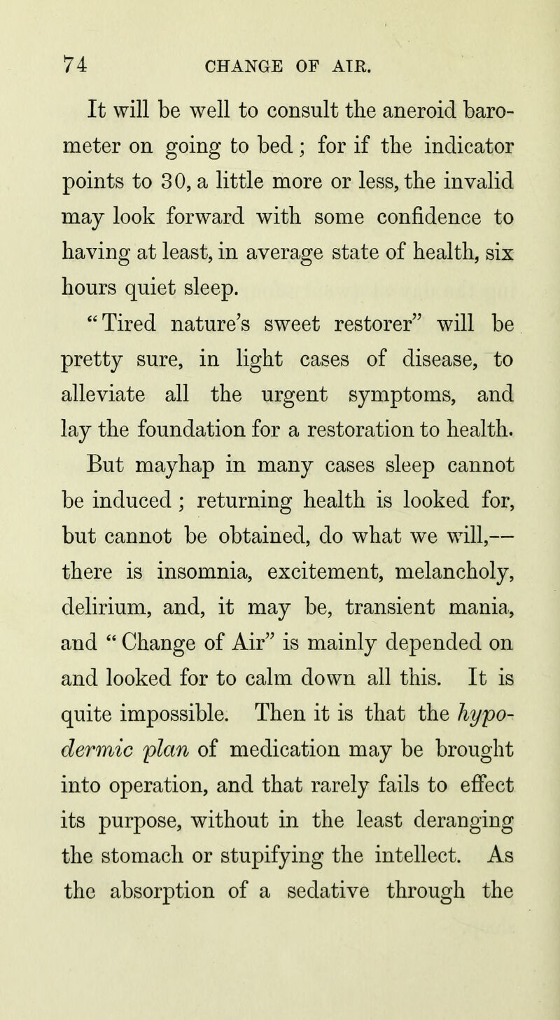 It will be well to consult the aneroid baro- meter on going to bed; for if the indicator points to 30, a little naore or less, the invalid may look forward with some confidence to having at least, in average state of health, six hours quiet sleep. Tired nature's sweet restorer will be pretty sure, in light cases of disease, to alleviate all the urgent symptoms, and lay the foundation for a restoration to health. But mayhap in many cases sleep cannot be induced ; returning health is looked for, but cannot be obtained, do what we will,— there is insomnia, excitement, melancholy, delirium, and, it may be, transient mania, and  Change of Air is mainly depended on and looked for to calm down all this. It is quite impossible. Then it is that the hypo- dermic plan of medication may be brought into operation, and that rarely fails to effect its purpose, without in the least deranging the stomach or stupifying the intellect. As the absorption of a sedative through the