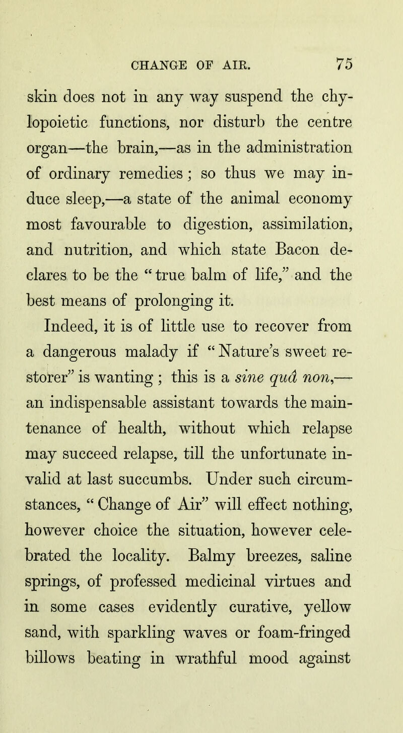 skin does not in any way suspend the chy- lopoietic functions, nor disturb the centre organ—the brain,—as in the administration of ordinary remedies; so thus we may in- duce sleep,—a state of the animal economy most favourable to digestion, assimilation, and nutrition, and which state Bacon de- clares to be the  true balm of life, and the best means of prolonging it. Indeed, it is of little use to recover from a dangerous malady if  Nature's sweet re- storer is wanting ; this is a si7ie qud non,— an indispensable assistant towards the main- tenance of health, without which relapse may succeed relapse, till the unfortunate in- valid at last succumbs. Under such circum- stances,  Change of Air will effect nothing, however choice the situation, however cele- brated the locality. Balmy breezes, saline springs, of professed medicinal virtues and in some cases evidently curative, yellow sand, with sparkling waves or foam-fringed billows beating in wrathful mood against