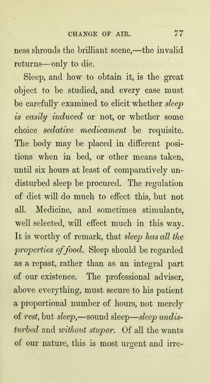 ness shrouds the brilliant scene,—the invalid returns—only to die. Sleep, and how to obtain it, is the great object to be studied, and every case must be carefully examined to elicit whether sleep is easily induced or not, or whether some choice sedative medicament be requisite. The body may be placed in different posi- tions when in bed, or other means taken, until six hours at least of comparatively un- disturbed sleep be procured. The regulation of diet will do much to effect this, but not all. Medicine, and sometimes stimulants, well selected, will effect much in this way. It is worthy of remark, that sleep has all the properties of food. Sleep should be regarded as a repast, rather than as an integral part of our existence. The professional adviser, above everything, must secure to his patient a proportional number of hours, not merely of rest, but sleep,—sound sleep—sleep undis- turbed and without stupor. Of all the wants of our nature, this is most urgent and irre-