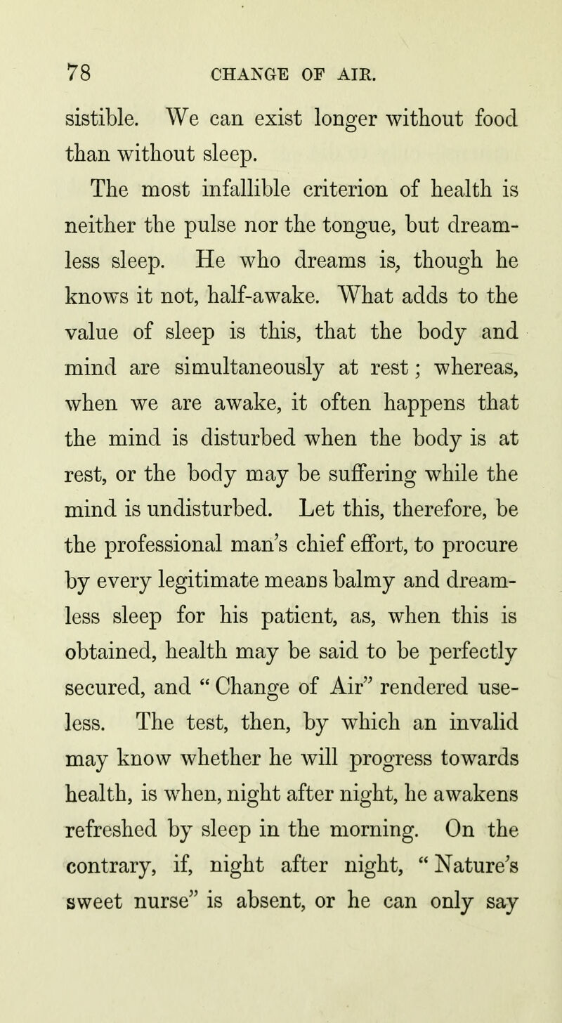 sistible. We can exist longer without food than without sleep. The most infallible criterion of health is neither the pulse nor the tongue, but dream- less sleep. He who dreams is^, though he knows it not, half-awake. What adds to the value of sleep is this, that the body and mind are simultaneously at rest; whereas, when we are awake, it often happens that the mind is disturbed when the body is at rest, or the body may be suflfering while the mind is undisturbed. Let this, therefore, be the professional man s chief effort, to procure by every legitimate means balmy and dream- less sleep for his patient, as, when this is obtained, health may be said to be perfectly secured, and  Change of Air rendered use- less. The test, then, by which an invalid may know whether he will progress towards health, is when, night after night, he awakens refreshed by sleep in the morning. On the contrary, if, night after night, Nature's sweet nurse is absent, or he can only say