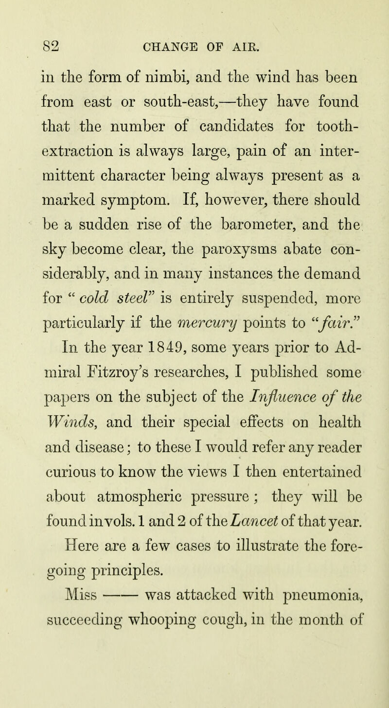 in the form of nimbi, and the wind has been from east or south-east,—they have found that the number of candidates for tooth- extraction is always large, pain of an inter- mittent character being always present as a marked symptom. If, however, there should be a sudden rise of the barometer, and the sky become clear, the paroxysms abate con- siderably, and in many instances the demand for  cold steel is entirely suspended, more particularly if the mercury points to ''fair'' In the year 1849, some years prior to Ad- miral Fitzroy's researches, I published some papers on the subject of the Influence of the Winds, and their special effects on health and disease; to these I would refer any reader curious to know the views I then entertained about atmospheric pressure ; they will be found in vols. 1 and 2 of the Lancet of that year. Here are a few cases to illustrate the fore- going principles. Miss was attacked with pneumonia, succeeding whooping cough, in the month of