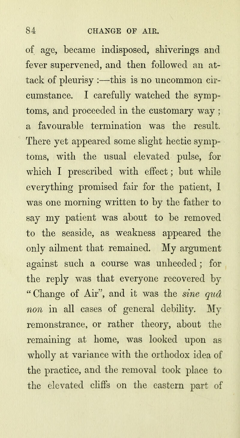 of age, became indisposed, shiverings and fever supervened, and then followed an at- tack of pleurisy :—this is no uncommon cir- cumstance. I carefully watched the symp- toms, and proceeded in the customary way ; a favourable termination was the result. There yet appeared some slight hectic symp- toms, with the usual elevated pulse, for which I prescribed with effect; but while everything promised fair for the patient, 1 was one morning written to by the father to say my patient was about to be removed to the seaside, as weakness appeared the only ailment that remained. My argument against such a course was unheeded; for the reply was that everyone recovered by Change of Air, and it was the sine qttd non in all cases of general debility. My remonstrance, or rather theory, about the remaining at home, was looked upon as wholly at variance with the orthodox idea of the practice, and the removal took place to the elevated cliffs on the eastern part of