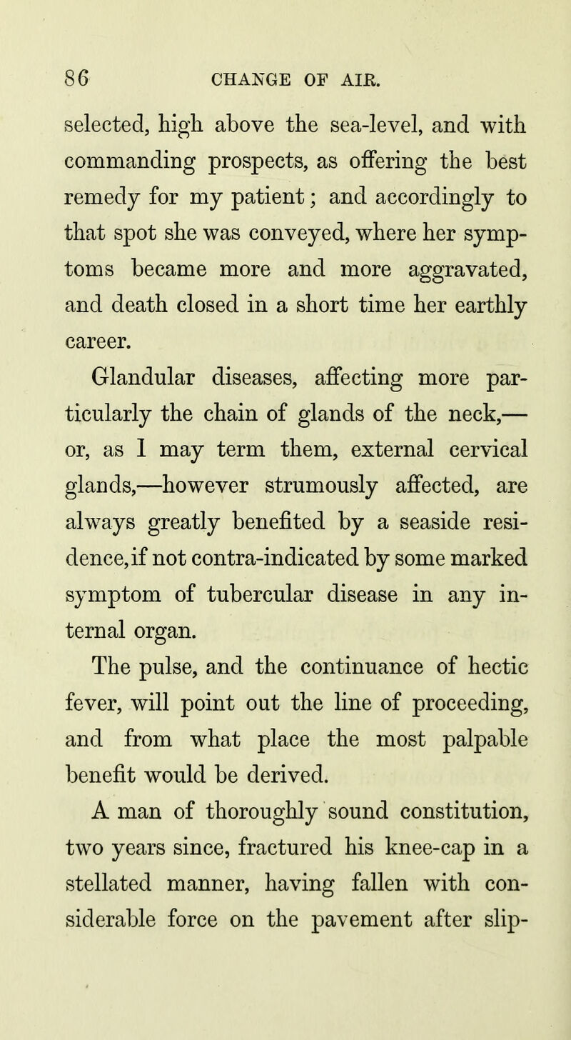 selected, high above the sea-level, and with commanding prospects, as oifering the best remedy for my patient; and accordingly to that spot she was conveyed, where her symp- toms became more and more aggravated, and death closed in a short time her earthly career. Glandular diseases, affecting more par- ticularly the chain of glands of the neck,— or, as 1 may term them, external cervical glands,—however strumously affected, are always greatly benefited by a seaside resi- dence, if not contra-indicated by some marked symptom of tubercular disease in any in- ternal organ. The pulse, and the continuance of hectic fever, will point out the line of proceeding, and from what place the most palpable benefit would be derived. A man of thoroughly sound constitution, two years since, fractured his knee-cap in a stellated manner, having fallen with con- siderable force on the pavement after slip-