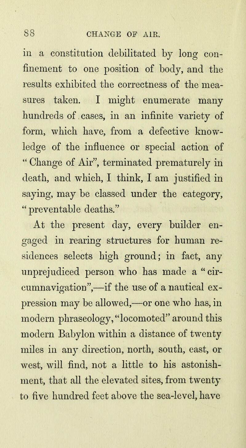 in a constitution debilitated by long con- finement to one position of body, and the results exhibited the correctness of the mea- sures taken. I might enumerate many hundreds of cases, in an infinite variety of form, which have, from a defective know- ledge of the influence or special action of  Change of Air, terminated prematurely in death, and which, I think, I am justified in saying, may be classed under the category, preventable deaths. At the present day, every builder en- o'aoed in rearino: structures for human re- sidences selects high ground; in fact, any unprejudiced person who has made a  cir- cumnavigation,—if the use of a nautical ex- pression may be allowed,—or one who has, in modern phraseology, locomoted around this modern Babylon within a distance of twenty miles in any direction, north, south, east, or west, will find, not a little to his astonish- ment, that all the elevated sites, from twenty to five hundred feet above the sea-level, have