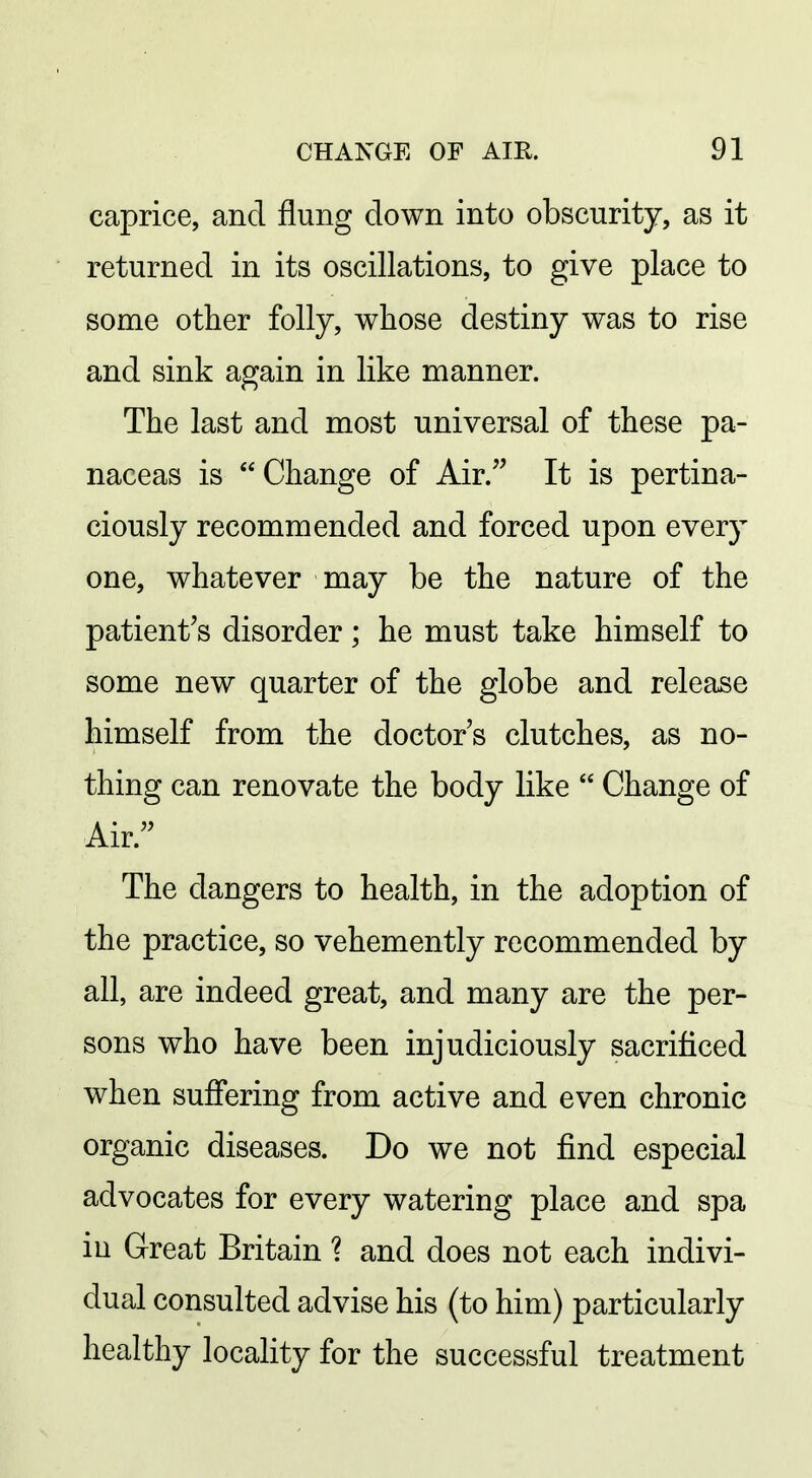 caprice, and flung down into obscurity, as it returned in its oscillations, to give place to some other folly, whose destiny was to rise and sink again in like manner. The last and most universal of these pa- naceas is Change of Air/' It is pertina- ciously recommended and forced upon every one, whatever may be the nature of the patient's disorder; he must take himself to some new quarter of the globe and release himself from the doctor's clutches, as no- thing can renovate the body like  Change of Air. The dangers to health, in the adoption of the practice, so vehemently recommended by all, are indeed great, and many are the per- sons who have been injudiciously sacrificed when suffering from active and even chronic organic diseases. Do we not find especial advocates for every watering place and spa in Great Britain 1 and does not each indivi- dual consulted advise his (to him) particularly healthy locality for the successful treatment