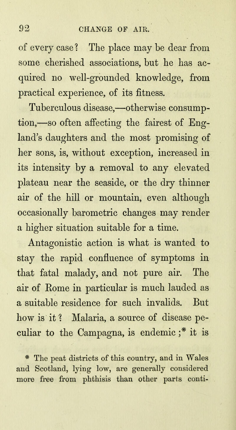of every case ? The place may be dear from some cherished associations, but he h as ac~ quired no well-grounded knowledge, from practical experience, of its fitness. Tuberculous disease,—otherwise consump- tion,—so often affecting the fairest of Eng- land's daughters and the most promising of her sons, is, without exception, increased in its intensity by a removal to any elevated plateau near the seaside, or the dry thinner air of the hill or mountain, even although occasionally barometric changes may render a higher situation suitable for a time. Antagonistic action is what is wanted to stay the rapid confluence of symptoms in that fatal malady, and not pure air. The air of Eome in particular is much lauded as a suitable residence for such invalids. But how is it 1 Malaria, a source of disease pe- culiar to the Campagna, is endemic ;* it is * The peat districts of this country, and in Wales and Scotland, lying low, are generally considered more free from phthisis than other parts conti-