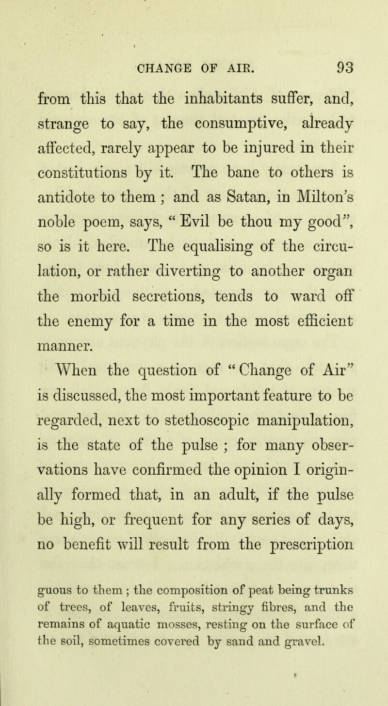 from this that the inhabitants suffer, and, strange to say, the consumptive, already affected, rarely appear to be injured in their constitutions by it. The bane to others is antidote to them ; and as Satan, in Milton's noble poem, says,  Evil be thou my good'', so is it here. The equalising of the circu- lation, or rather diverting to another organ the morbid secretions, tends to ward off the enemy for a time in the most efficient manner. When the question of Change of Air is discussed, the most important feature to be regarded, next to stethoscopic manipulation, is the state of the pulse ; for many obser- vations have confirmed the opinion I origin- ally formed that, in an adult, if the pulse be high, or frequent for any series of days, no benefit will result from the prescription guous to them ; tlie composition of peat being trunks of trees, of leaves, fruits, stringy fibres, and the remains of aquatic mosses, resting on the surface of the soil, sometimes covered by sand and gravel.