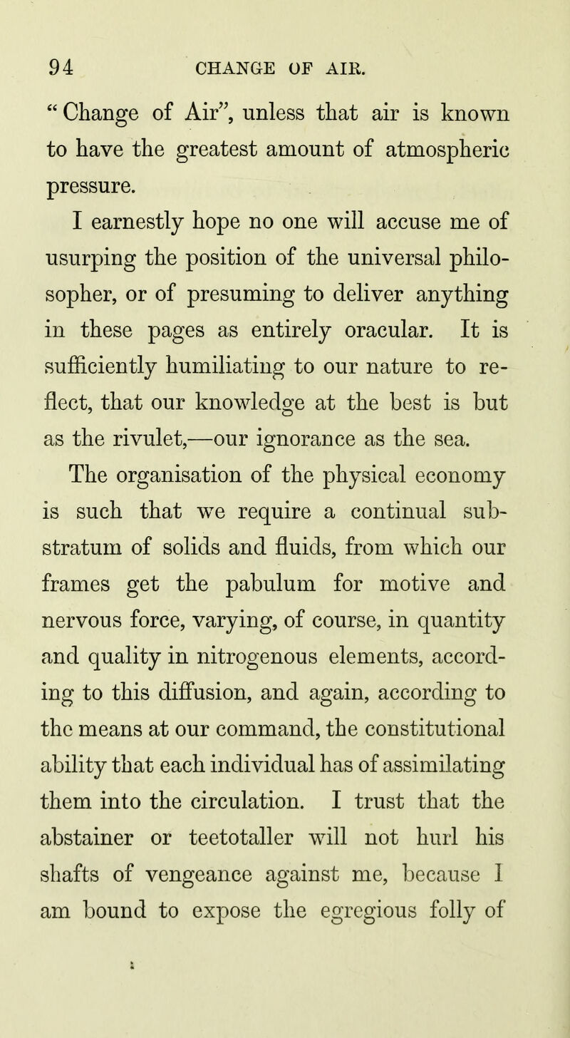  Change of Air, unless that air is known to have the greatest amount of atmospheric pressure. I earnestly hope no one will accuse me of usurping the position of the universal philo- sopher, or of presuming to deliver anything in these pages as entirely oracular. It is sufficiently humiliating to our nature to re- flect, that our knowledge at the best is but as the rivulet,—our ignorance as the sea. The organisation of the physical economy is such that we require a continual sub- stratum of solids and fluids, from which our frames get the pabulum for motive and nervous force, varying, of course, in quantity and quality in nitrogenous elements, accord- ing to this difi'usion, and again, according to the means at our command, the constitutional ability that each individual has of assimilating them into the circulation. I trust that the abstainer or teetotaller wdll not hurl his shafts of vengeance against me, because I am bound to expose the egregious folly of