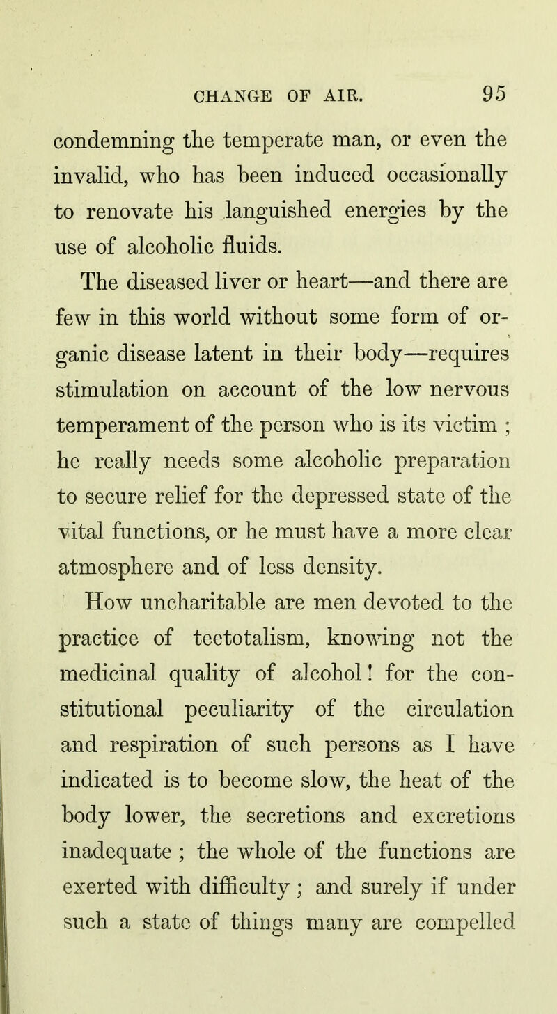 condemning the temperate man, or even the invalid, who has been induced occasionally to renovate his languished energies by the use of alcoholic fluids. The diseased liver or heart—and there are few in this world without some form of or- ganic disease latent in their body—requires stimulation on account of the low nervous temperament of the person who is its victim ; he really needs some alcoholic preparation to secure relief for the depressed state of the vital functions, or he must have a more clear atmosphere and of less density. How uncharitable are men devoted to the practice of teetotalism, knowing not the medicinal quality of alcohol! for the con- stitutional peculiarity of the circulation and respiration of such persons as I have indicated is to become slow, the heat of the body lower, the secretions and excretions inadequate ; the whole of the functions are exerted with difficulty ; and surely if under such a state of things many are compelled