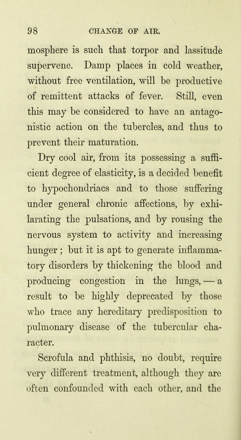 mosphere is such that torpor and lassitude supervene. Damp places in cold weather, without free ventilation, will be productive of remittent attacks of fever. Still, even this may be considered to have an antago- nistic action on the tubercles, and thus to prevent their maturation. Dry cool air, from its possessing a suffi- cient degree of elasticity, is a decided benefit to hypochondriacs and to those suffering under general chronic affections, by exhi- larating the pulsations, and by rousing the nervous system to activity and increasing hunger; but it is apt to generate inflamma- tory disorders by thickening the blood and producing congestion in the lungs, — a result to be highly deprecated by those who trace any hereditary predisposition to pulmonary disease of the tubercular cha- racter. Scrofula and phthisis, no doubt, require very different treatment, although they are often confounded with each other, and the