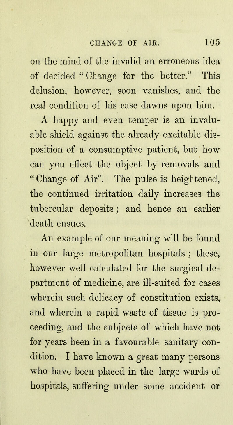 on the mind of the invalid an erroneous idea of decided  Change for the better. This delusion, however, soon vanishes, and the real condition of his case dawns upon him. A happy and even temper is an invalu- able shield against the already excitable dis- position of a consumptive patient, but how can you effect the object by removals and  Change of Air. The pulse is heightened, the continued irritation daily increases the tubercular deposits; and hence an earlier death ensues. An example of our meaning will be found in our large metropolitan hospitals ; these, however well calculated for the surgical de- partment of medicine, are ill-suited for cases wherein such delicacy of constitution exists, and wherein a rapid waste of tissue is pro- ceeding, and the subjects of which have not for years been in a favourable sanitary con- dition. I have known a great many persons who have been placed in the large wards of hospitals, suffering under some accident or