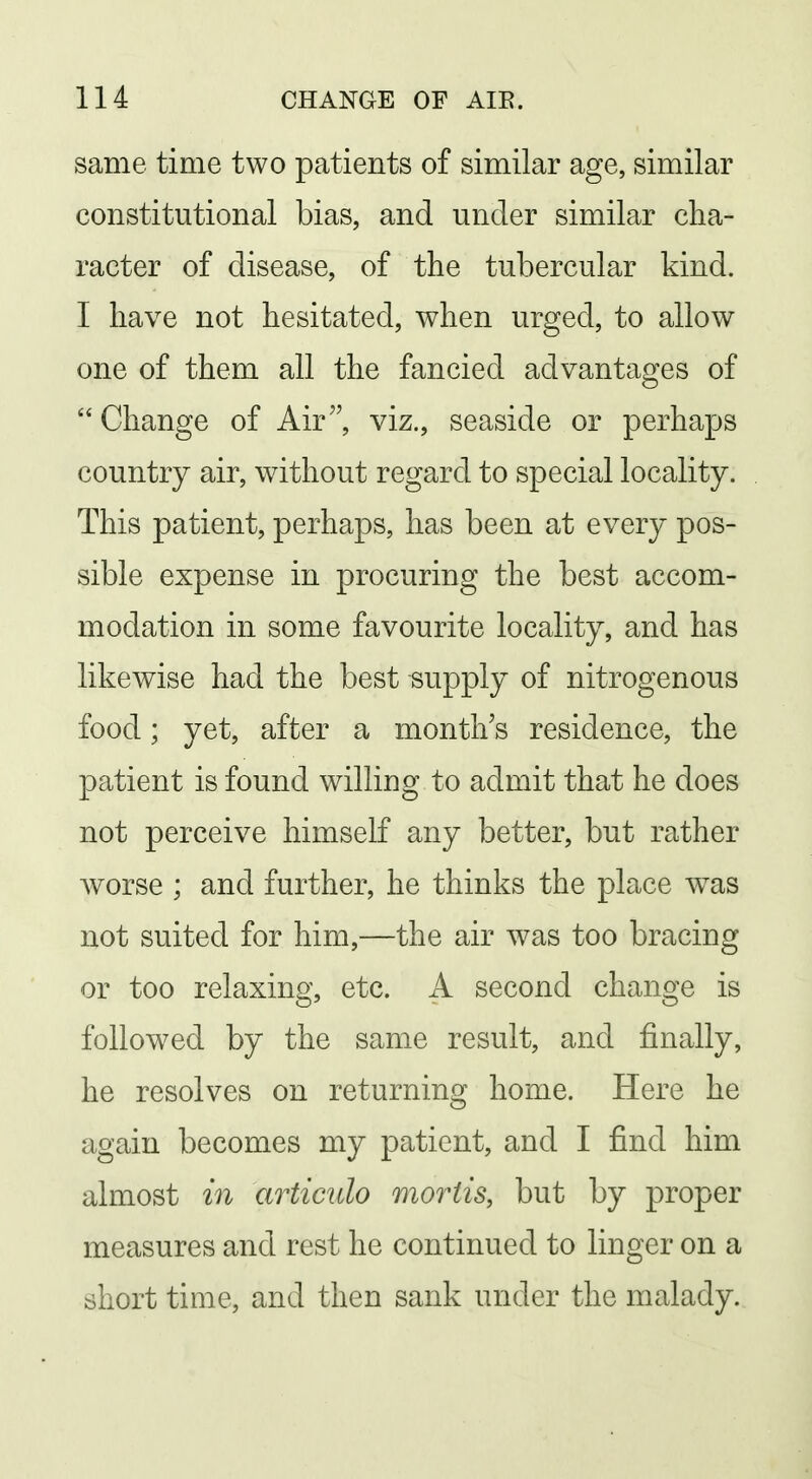 same time two patients of similar age, similar constitutional bias, and under similar cha- racter of disease, of the tubercular kind. I have not hesitated, when urged, to allow one of them all the fancied advantages of  Change of Air viz., seaside or perhaps country air, without regard to special locality. This patient, perhaps, has been at every pos- sible expense in procuring the best accom- modation in some favourite locality, and has likewise had the best supply of nitrogenous food; yet, after a month's residence, the patient is found willing to admit that he does not perceive himself any better, but rather Avorse ; and further, he thinks the place was not suited for him,—the air was too bracing or too relaxing, etc. A second change is followed by the same result, and finally, he resolves on returning home. Here he again becomes my patient, and I find him almost in articulo mortis, but by proper measures and rest he continued to linger on a short time, and then sank under the malady.