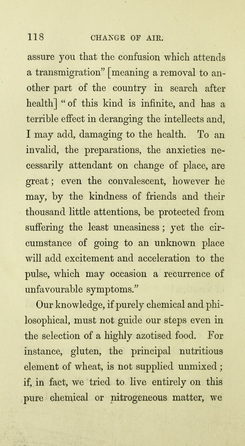 assure you that the confusion which attends a transmigration [meaning a removal to an- other part of the country in search after health] of this kind is infinite, and has a terrible effect in deranging the intellects and, I may add, damaging to the health. To an invalid, the preparations, the anxieties ne- cessarily attendant on change of place, are great; even the convalescent, however he may, by the kindness of friends and their thousand little attentions, be protected from suffering the least uneasiness; yet the cir- cumstance of going to an unknown place will add excitement and acceleration to the pulse, which may occasion a recurrence of unfavourable symptoms. Our knowledge, if purely chemical and phi- losophical, must not guide our steps even in the selection of a highly azotised food. For instance, gluten, the principal nutritious element of wheat, is not supplied unmixed; if, in fact, we tried to live entirely on this pure chemical or nitrogeneous matter, we