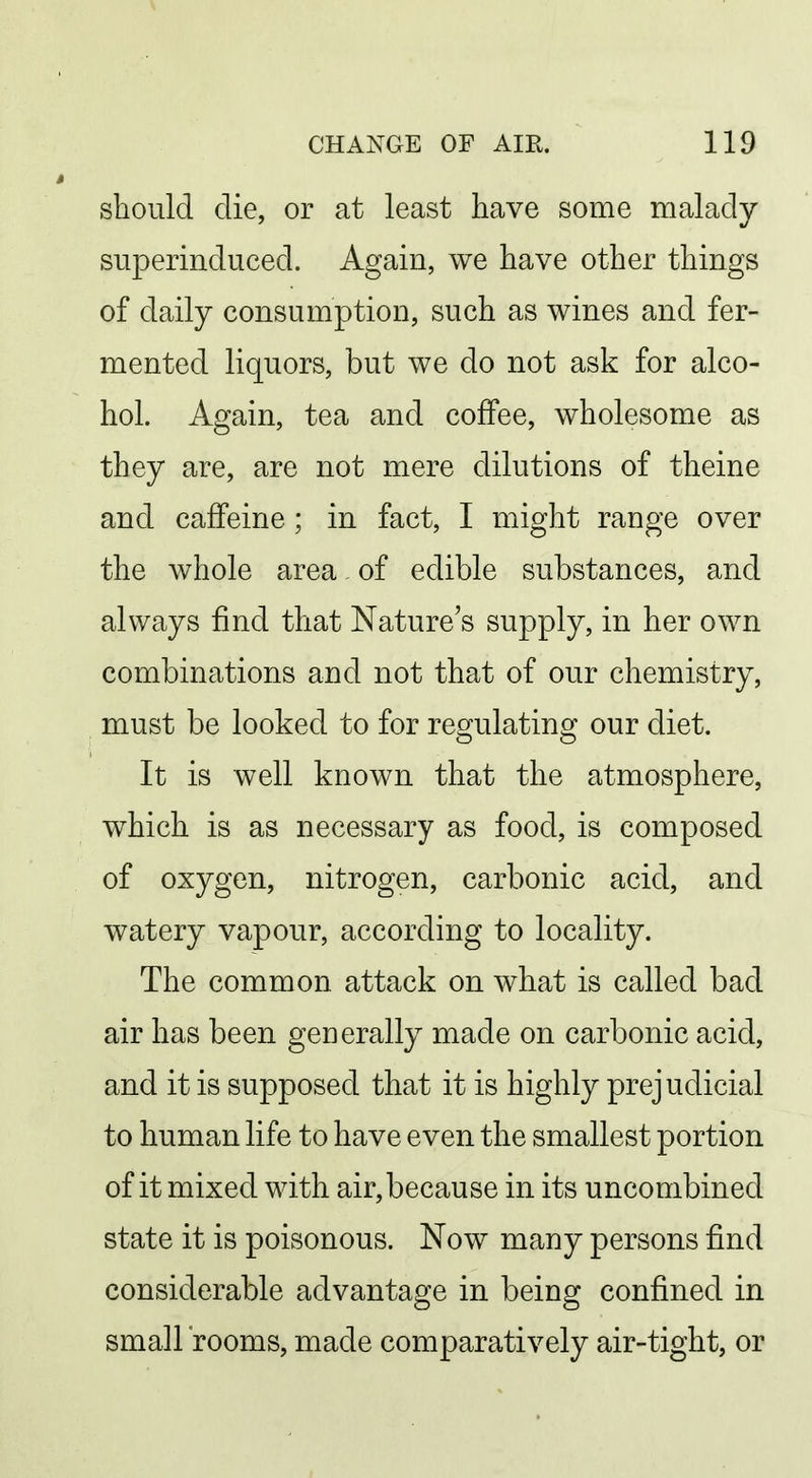 should die, or at least have some malady superinduced. Again, we have other things of daily consumption, such as wines and fer- mented liquors, but we do not ask for alco- hol. Again, tea and coffee, wholesome as they are, are not mere dilutions of theine and caffeine; in fact, I might range over the whole area of edible substances, and always find that Nature's supply, in her own combinations and not that of our chemistry, must be looked to for reo^ulatino^ our diet. It is well known that the atmosphere, which is as necessary as food, is composed of oxygen, nitrogen, carbonic acid, and watery vapour, according to locality. The common attack on what is called bad air has been generally made on carbonic acid, and it is supposed that it is highly prejudicial to human life to have even the smallest portion of it mixed with air, because in its uncombined state it is poisonous. Now many persons find considerable advantage in being confined in small rooms, made comparatively air-tight, or