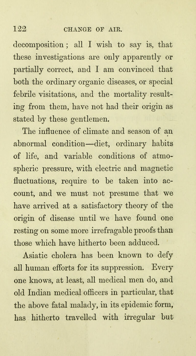 decomposition ; all I wish to say is, that these investigations are only apparently or partially correct, and I am convinced that both the ordinary organic diseases, or special febrile visitations, and the mortality result- ing from them, have not had their origin as stated by these gentlemen. The influence of climate and season of an abnormal condition—diet, ordinary habits of life, and variable conditions of atmo- spheric pressure, with electric and magnetic fluctuations, require to be taken into ac- count, and we must not presume that we have arrived at a satisfactory theory of the origin of disease until we have found one resting on some more irrefragable proofs than those which have hitherto been adduced. Asiatic cholera has been known to defy all human efl'orts for its suppression. Every one knows, at least, all medical men do, and old Indian medical ofiicers in particular, that the above fatal malady, in its epidemic form, has hitherto travelled with irregular but