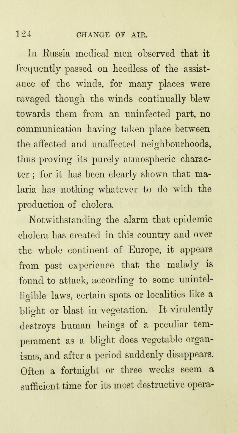 In Eussia medical men observed that it frequently passed on heedless of the assist- ance of the winds, for many places were ravaged though the winds continually blew towards them from an uninfected part, no communication having taken place between the affected and unaffected neighbourhoods, thus proving its purely atmospheric charac- ter ; for it has been clearly shown that ma- laria has nothing whatever to do with the production of cholera. Notwithstanding the alarm that epidemic cholera has created in this country and over the whole continent of Europe, it appears from past experience that the malady is found to attack, according to some unintel- ligible laws, certain spots or localities like a blight or blast in vegetation. It virulently destroys human beings of a peculiar tem- perament as a blight does vegetable organ- isms, and after a period suddenly disappears. Often a fortnight or three weeks seem a sufficient time for its most destructive opera-