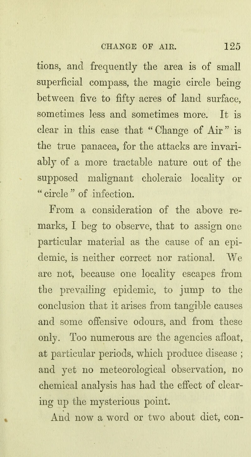 tions, and frequently the area is of small superficial compass, the magic circle being between five to fifty acres of land surface, sometimes less and sometimes more. It is clear in this case that Change of Air is the true panacea, for the attacks are invari- ably of a more tractable nature out of the supposed malignant choleraic locality or  circle  of infection. From a consideration of the above re- marks, I beg to observe, that to assign one particular material as the cause of an epi- demic, is neither correct nor rational. We are not, because one locality escapes from the prevailing epidemic, to jump to the conclusion that it arises from tangible causes and some offensive odours, and from these only. Too numerous are the agencies afloat, at particular periods, which produce disease ; and yet no meteorological observation, no chemical analysis has had the efi*ect of clear- ing up the mysterious point. And now a word or two about diet, con-